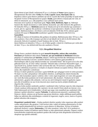 Qytet-shtetet së pari (fundi i mileniumit IV p.e.s.) u krijuan në Sumer (pjesa jugore e
Mesapotamisë) dhe këto ishin: Erida, Ur, Uruk, Lagash, Larsa, Skurupak, Isin etj.
Popullsia e këtyre qytet-shteteve përbënte një etni të veçantë dhe kishte prejardhje të njejtë etnike.
Në pjësën Veriore të Mesopotamisë të quajtur Akada, qytet-shtetet u krijuan pak më vonë, në
fillim të mileniumit p.e.s. dhe popullsia e tyre i përkistë racës semite.
Patesiatet më të njohura në Akad kanë qenë: Nipur, Kish, Babilonia, Sipar etj. Ndërmjet
Sumerit dhe Akadit ekzistonin jo vetëm dallime ekonomike por edhe kulturore dhe gjuhësore.
Në shekullin XIX p.e.s. Babilonia (patesiat në Akada) arrit që të mëvetësohet nga sundimtari i
Larsës, për të u zgjeruar dhe pushtruar e nënshtruar së pari patesiatet e Akadit e më pas edhe të
Sumerit. Babilonia kulmin e zhvillimit e arriti në shekullin XVIII dhe XVII, sidomos gjatë
sundimit 40-vjeçar të Hamurabit (sundimtari i gjashtë i kësaj dinastie) dhe birit të tij
Samsuilinit.
Për shkak të trazirave të brendshme dhe goditjeve të jashtme, Babilonia prej shek. XVI p.e.s. bie
nën sundimin e fiseve dhe të popujve që ishin në një shkallë më të ulët të zhvillit kulturor dhe
ekonomik. Këta do të sundojën si kastë Sunduese deri në shek. XII p.e.s.
Qyteti Babilon në shekullin e VII p.e.s. do të bëhet qendër e shtetit të ri babilonas por vetëm deri
në shek. VI p.e.s. kur definitivisht bien nën sundimin e Persisë.
5.2.1. Rregullimi Shtetëror
Përnga forma e pushtetit shtetëror ka qenë monarki despotike, unitare dhe centraliste.
Patesiatet par bashkimit ishin shtetet Teokrate, por pas bashkimit të Babilonisë bëheshin
përpjekje të vazhdueshme për laicizëm, ndarjen e shtetit nga klerikët dhe mbështetjen në forcat
ushtarake-burokratike.Laicizmi i pushtetit shtetëor u arrit sidomos gjatë periudhës së
Hamurabit(por edhe ky prap mbante kontakte me “perenditë lokale” dhe në gurin në të cilin ishte
gdhendur Kodi i tij, në reliev shihej “perendia” Shmashi duke ia dorëzuar Hamurabit Ligjet...) ,
sipas Kodit të tij, pushteti shetëror ishte territorial dhe laik. Në territoret e pushtruara, pushteti
shtetëror mbështetej në parimin e së drejtës së okupimit luftarak (occupatio bellica). Shteti ishte
unitar, dhe rreptësisht i centralizuar.
Në krye të shtetit qëndronte sunrimtari i qujtur LUGAL (që i përgjigjet termit të sotëm perandor).
Në duart e tij ishte i përqendruar i tërë pushteti shtetëror, ai përfaqësonte shtetin brenda dhe
jashtë, ishte komandant suprem i ushtrisë, ishte i vetmi organ lesgjislativ në vend, ishte gjyqtari
më i lartë dhe kishte pushtetin më të lartë administrativ dhe ekzekutiv. Pushtetin më të lartë
administrativ, gjyqësor dhe ushtarak e vetë ose me anë të delegimit mund të ngarkonte organe
tjera dhe të kundërten me ane të devolucionit atyre mund tua merrte çëshjën (lëndën) për
shqyrtim dhe vendosje.
Edhe pse kishte pushtet autokratik, pushteti i sundimtarit ishte i kufizuar sepse ky ishte eksponent
i klasës sunduese skllavopronare dhe veprimet e tij nuk mund të binin ndesh me intersat e tyre.
Ndër funksionarët më të rëndësishëm i cili për nga rangu vinte menjëherë pas sundimtarit ishte
drejtuesi i pallatit mbretëror i quajtur Nubanda. Ai administronte pasurinë e sundimtarit dhe
financat e shtetit, sidomos ato që buronin nga pronat shtetërore, madje udhëheqte punët publike
lidhur me ndërtimin dhe mirëmbajtjen e sistemit të irigacionit, rrugëve, urave, mureve të qytetit,
pallatit mbretëror dhe tempujve.
Organizimi i pushtetit lokal. – Krahas pushtetit shtetëror qendror ishte organizuar edhe pushteti
vendor administrativ dhe gjyqësor. I tërë territori ishte i ndarë në krahina administrative të cilat
sipas rregullit përputheshin me territorin e qytet-shteteve të dikurshme. Në krye të krahinës
qëndronte drejtuesi i quajtur Shakanaku, i cili ishte monokrat ( ishte shef i të tri pushteteve).
Administrata vendore në babiloni mnd të thuhet se ishte administratë ushtarake. Organet vendore
kontrolloheshin rreptësisht prej pushtetit qendror dhe kohë pas kohe dërgoheshin kontrollorë të
shoqëruar nga njësitët ushtarake.
 