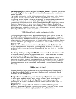 Organizimi i ushtrisë. – Në fillim ekzistonte vetëm ushtria popullore e organizuar sipas parimit
“burrë për shtëpi” dhe sipas nevojës. Më vonë formohet ushtria e përhershme profesionale e
përbërë nga të huajt.
Nga aspekti i organizimit të ushtrisë. Babilonia dallon mjaft nga shtetet tjera të lindjes së lashtë.
Çdp qytetar i lirë ishte i obligues ushtarak. Nuk dihet sa zgjatte dhe deri në çfarë moshë
ekzistonte ky obiligim ushtarak. Qytetari deri sa qëndronte i zënë rob lufte apo derisa gjendej në
shërbim ushtarak, ekspedita ushtarake, shteti i njihete të drejta privilegje të caktuara.
Në Babiloni ekzistonte edhe një formë, për atë koë shumë karaktersitike e organizimit të ushtrisë.
Sundimtari i jepte njeriut të lirë në shfrytëzim një pasuri bujqësore të qujtur Ilku, të cilën e
punonte vetë ose me skllevër me kusht që ky të i përgjigjej thirrjes së sundimtarit, të shkonte në
ushtrri. Ilku mund të trashëgohej vetëm nësë bijtë e trashëgimlënësit t’i pranonin kushtet që kishte
babai ndaj sundimtarit. Ilku nuk mund të tjetërsohej.
5.2.2. Shtresat Shoqërore dhe pozita e tyre juridike
Në babiloni ashtu si në të gjitha shtetet skllavopronare popullsia ndahej në të lirë dhe jo të lirë.
Por edhe brenda klasës skllavopronare ekzistonin shtresa. Kodi i Hamurabit njeh 2 kategori të
klasës skllavopronare: aviliumët (shtresa e lartë skllavopronare) dhe mushkenët (shtresa e ulët
skllavopronare). Aviliumët gëzonin mbrojte më të madhe juridike, në qoftë se mushkeni lëndonte
aviliumin atëherë ndaj tij zbatohej parimi i talionit ndërsa në rastin e kundërt aviliumi dënohej
vetëm me gjobë.
Në Kodin e Hamurabit si shtresë e veçantë përmenden edhe damkarët – bankarët, të cilët
gëzonin të mbrojtje juridike dhe privilegje të jashtëzakonshme. Në shtetet e Teokrate siç kanë
qenë ato të lindjes së Lashtë, pa dyshim që shtresa e klerikëve ka qenë shtresa më e privligjuar
në shoqëri.
Popullsinë jo të lirë e përbënin kryesisht Skllevërit, numri më i madh i të cilëve ishte në pronësi
të shtetit dhe tempujve. Në pozitë më të mirë ishin Skllevërit e tempujve ndërsa në pozitë më të
vështirë kanë qenë ata në pronësi individuale.
Skllevërit ishin vetëm objekt por jo edhe subjekt i së drejtës. Skllavi nuk kishte kurrfarë të
drejtash, ai nuk mund të posedonte sende të paluajtshme, ndëra të luajtshme vetëm me pëlqimin e
pronarit, ai mund të martohej vetëm me pelqimin e pronarit, jo vetëm me personin jo të lirë por
edhe me personin e lirë, ndërsa fëmija i lindur nga një martesë e tillë merr statusin e anës (neni
175 K.H.)
5.2.2 Burimet e së Drejtës
Burimet kryesore të së drejtës në babiloni si dhe në shtetet e tjera të Lindjes së Lashtë ishin: e
drejta zakonore, Ligjet, Urdhëresat e organeve të administratës qendrore dhe të asaj
vendore si dhe praktika gjyqësore.
E dreja zakonore ka qenë Burim kryesore i së drejtës. Kjo e drejë burimin formal nuk e kishte
në ndonje normë që e kishte miratuar organi shtetëror legjislativ, por në zakonet e rrethit
shoqëror, të cilat ishin krijuar për një kohë të gjatë dhe spontanisht qysh nga periudha
parashtetërore. Me krijimin e shtetit këto zakone sanksionohen nga ai dhe marrin fuqinë e të
drejtës zakonore.
Ligjet e para kanë qenë mjaft të thjeshta, nxirreshin në formë të urdhëresave gojore të
sundimtarit. Më vonë këto fillojnë të jenë më përmbajtësore dhe të nxirren në formë të shkruar.
Zakonisht shkruheshin në pllaka të argjilit, gurit, drurit dhe në pllaka të bronzit.
 