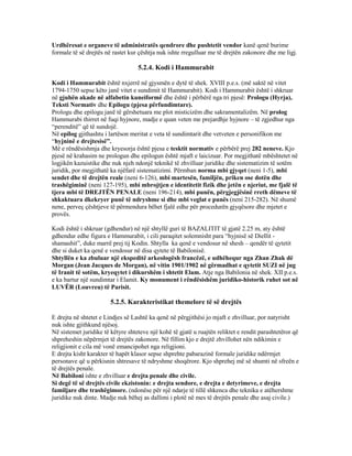 Urdhëresat e organeve të administratës qendrore dhe pushtetit vendor kanë qenë burime
formale të së drejtës në rastet kur çështja nuk ishte rregulluar me të drejtën zakonore dhe me ligj.
5.2.4. Kodi i Hammurabit
Kodi i Hammurabit është nxjerrë në gjysmën e dytë të shek. XVIII p.e.s. (më saktë në vitet
1794-1750 sepse këto janë vitet e sundimit të Hammurabit). Kodi i Hammurabit është i shkruar
në gjuhën akade në alfabetin kuneiformë dhe është i përbërë nga tri pjesë: Prologu (Hyrja),
Teksti Normativ dhe Epilogu (pjesa përfundimtare).
Prologu dhe epilogu janë të gërshetuara me plot misticizëm dhe sakramentalizëm. Në prolog
Hammurabi thirret në fuqi hyjnore, madje e quan veten me prejardhje hyjnore – të zgjedhur nga
“perenditë” që të sundojë.
Në epilog gjithashtu i lartëson meritat e veta të sundimtarit dhe vetveten e personifikon me
“hyjninë e drejtesisë”.
Më e rëndësishmja dhe kryesorja është pjesa e tesktit normativ e përbërë prej 282 neneve. Kjo
pjesë në krahasim ne prologun dhe epilogun është mjaft e laicizuar. Por megjithatë mbështetet në
logjikën kazuistike dhe nuk njeh ndonjë teknikë të zhvilluar juridike dhe sistematizim të sotëm
juridik, por megjithatë ka njëfarë sistematizimi. Përmban norma mbi gjyqet (neni 1-5), mbi
sendet dhe të drejtën reale (neni 6-126), mbi martesën, familjën, priken ose dotën dhe
trashëgiminë (neni 127-195), mbi mbrojtjen e identitetit fizik dhe jetën e njeriut, me fjalë të
tjera mbi të DREJTËN PENALE (neni 196-214), mbi punën, përgjegjësinë rreth dëmeve të
shkaktuara dkekryer punë të ndryshme si dhe mbi veglat e punës (neni 215-282). Në shumë
nene, perveç çështjeve të përmendura bëhet fjalë edhe për procedurën gjyqësore dhe mjetet e
provës.
Kodi është i shkruar (gdhendur) në një shtyllë guri të BAZALITIT të gjatë 2.25 m, aty është
gdhendur edhe figura e Hammurabit, i cili paraqitet solemnisht para “hyjnisë së Diellit -
shamashit”, duke marrë prej tij Kodin. Shtylla ka qenë e vendosur në shesh – qendër të qytetit
dhe si duket ka qenë e vendosur në disa qytete të Babilonisë.
Shtyllën e ka zbuluar një ekspeditë arkeologësh francëzë, e udhëhequr nga Zhan Zhak dë
Morgan (Jean Jacques de Morgan), në vitin 1901/1902 në gërmadhat e qytetit SUZI në jug
të Iranit të sotëm, kryeqytet i dikurshëm i shtetit Elam. Atje nga Babilonia në shek. XII p.e.s.
e ka bartur një sundimtar i Elamit. Ky monument i rëndësishëm juridiko-historik ruhet sot në
LUVËR (Louvreu) të Parisit.
5.2.5. Karakteristikat themelore të së drejtës
E drejta në shtetet e Lindjes së Lashtë ka qenë në përgjithësi jo mjaft e zhvilluar, por natyrisht
nuk ishte gjithkund njësoj.
Në sistemet juridike të këtyre shteteve një kohë të gjatë u ruajtën reliktet e rendit parashtetëror që
shpreheshin nëpërmjet të drejtës zakonore. Në fillim kjo e drejtë zhvillohet nën ndikimin e
religjionit e cila më vonë emancipohet nga religjioni.
E drejta kisht karakter të hapët klasor sepse shprehte pabarazinë formale juridike ndërmjet
personave që u përkisnin shtresave të ndryshme shoqërore. Kjo shprehej më së shumti në sfreën e
të drejtës penale.
Në Babiloni ishte e zhvilluar e drejta penale dhe civile.
Si degë të së drejtës civile ekzistonin: e drejta sendore, e drejta e detyrimeve, e drejta
familjare dhe trashëgimore. (ndonëse për një ndarje të tillë shkenca dhe teknika e atëhershme
juridike nuk dinte. Madje nuk bëhej as dallimi i plotë në mes të drejtës penale dhe asaj civile.)
 