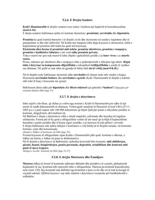 5.2.6. E Drejta Sendore
Kodi i Hammurabit të drejtës sendore (ose reale) i kushton një hapësirë të konsiderueshme
(neni 6-16).
E drejta sendore babilonase njihte tri institute themelore: pronësinë, servitudin dhe hipotekën.
Pronësia ka qenë institut themelor i të drejtës civile dhe ekzistonte në sendet e luajtshme dhe të
paluajtshme si dhe mbi skllevërit. Në kohën kur bujqësia ishte dega kryesore e ekonomisë, është e
kuptueshme që pronësia mbi tokën ka qenë më kryesorja.
Ekzistonin disa forma të pronësisë mbi tokën: pronësia shtetërore, pronësia e tempujve,
pronësia e bashkësive fshatare e më vonë edhe pronësia private.
Toka e marrë me qira nuk mund të ishte objekt i qarkullimit juridik e as inter vivos e as mortis
causa.
Prona, sidomos ajo shtetërore dhe e tempujve ishte e jashtzakonisht e mbrojtur nga shteti. Hajni
ishte i detyruar ta kompensonte dhjetëfishin e ndonjëherë tridhjetëfishin e sendit të vjedhur
ose dëmtuar. Në qoftë se nuk ishte në gjendje të bënte këtë do të vritëj (neni 8 K.H.)
Në të drejtën reale babilonase ekzitonin edhe servitudet (të drejtat reale mbi sendet e huaja).
Ekzistonin servitudat fushore dhe servitudat e qytetit. Kodi i Hammurabit të drejtën e kalimit
mbi tokë të huaj e barazonte me qiranë.
Babilonasit dinin edhe për hipotekën dhe librat tokësorë që quheshin “kuduru”.(shpjegim për
sistemin kuduru libër faqe 51)
5.2.7. E drejta e detyrimeve
Ishte mjaft e zhvilluar, që shihet jo vetëm nga normat e Kodit të Hammurabit por edhe të një
numri të madh dokumentësh të zbuluara. Vetëm gjatë sundimit të Dinastisë së tretë URA (2111-
2003 p.e.s.) janë ruajtur mbi 100 000 dokumente që bëjnë fjalë për punët e ndryshme juridike si:
kontrata, aktgjykimet, aktvendimet etj.
Në Babiloni e drejta e detyrimeve ishte e drejtë empirike, joformale dhe bazohej në logjiken
utilatersite. Forma për të ka qenë e obligueshme vetëm në atë masë që ta bëjë të kuptueshëme
brendinë e punës juridike dhe të krijoj siguri juridike, e jo kurrsesi të jetë qëllim i vetvetës.
E drejta babilonase nuk njihte ndarjen e kontratave e cila behëj në të drejtën romake: në kontratat
formale, reale dhe konsensuale.
(detajet e lidhjes së kontrates në libër faqe 53).
Format kryesore të obligueshme sipas Kodin e Hammurabit jabë qenë: kontrata e shkruar, e
lidhur me betim, e lidhur në prani te dëshmitarëve.
Në të drejtën e detyrimeve të Babilonisë, njiheshin kryesisht këto kontrata: mbi shitblerjen,
qiranë, huanë, huapërdorjen, punën personale, depozitën, ortakllëkun dhe kontrata mbi
punë të tjera tregtare.
(detajet e secilës kontratë në libër faqe 53-57)
5.2.8. E drejta Martesore dhe Familjare
Martesa lidhej në formë të kontratës ndërmjet dhëndrit dhe prindërve të vazjzës, përkatësisht
kujdestarit të saj. Kontrata mbi martesën ishte e obligueshme. Martesa pa kontratë kunsiderohej
nule (neni 128). Kjo kontratë nuk dallohet nga kontratat e tjera civile dhe në të nuk ka kurgjë të
veçantë sakrale. Qëllimi kryesor i saj ishte stiplimi i detyrimeve reciproke për bashkëshortët e
ardhshëm.
 
