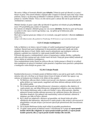 Me rastin e lidhjes së kontratës dhëndri jepte tirhatën. Tirhata ka qenë një dhuratë e jo çmim i
blerjes së gruas. Disa autorë tirhatën e trajtojnë edhe si kapare të martesës sepse nëse nusja i binte
pishman, famija e saj detyrohej që dhëndrit t’ia kthente dyfishin e saj, ndërsa nëse dhendri i binte
pisham ai e humbte tirhatën. Vlera e së cilës nuk ka qenë e caktuar dhe nuk ka qenë kusht për
vlefshmërinë e martesës.
Dhëndri familjes së gruas i jepte edhe një dhuratë të ngjashme më tirhatën që quhej bi-bla-ma
(neni 159) që përbëhej prej sendeve të luajtshme.
Kur kalonte në shtëpinë e dhëndrit gruaja me vete merrte shiritkën. Shiritka ka qenë një lloj paje
ose prike të cilën vajza e merrtë nga familja e saj, me qëllim që të lehtësosnte jetën
bashkëshortore.
Burri për ta siguruar gruan pas vdekjes së vet eventuale, asaj gjatë martesës i dhuronte nudunu-n
(neni 171).
(detaje rreth shkurorezimit, dhe pushtetit te Prindit faqe 58-60 lexoni se i qet n’provim zakonisht)
5.2.9. E drejta trashëgimore
Edhe ne Babiloni si në shtete e tjera të Lindjes së Lashtë trasahegimtarë legjitimë kanë qenë
meshkujt. Djemtë kanë qenë trashëgimtarë të domosdoshëm ndërsa djali imadh nuk kishte
përparësi ndaj djemve të tjerë. Babai, djalin mund ta përjashtonte nga trashëgimi vetëm me
pëlqimin e gjykatës kur ai përsërit’te vepër penale kundër babit (neni 169).
Fillimisht nga pasuria e trashëgimlënësit vajzave të pamartuara u ndahej shiritka, e gjithashtu
edhe atyre që ishin martuar por nuk e kishin marrë më herët. Pastaj për gruan ndahej nudunda që
të mos mbetej në mëshirën e trashëguesve.
Nëse trashëgimlënësi kishte fëmijë me skllaven dhe ata i kishte pranuar si fëmijë të vet atëherë
këta trashëgonin në mënyrë të barabartë vetëm pasurinë e luajtshme kurse pasurinë e paluajtshme
e trashëgonin vetëm fëmijët me gruan e lirë.
5.2.10. E drejta Penale
Karakteristika kryesore e të drejtës penale në Babiloni është se ajo nuk ka qenë mjaft e zhvilluar,
ndonëse ishte më e zhvilluar se në shumë shtete të tjera të lindjes së lashtë. Kjo ngecje e saj
sidomos në krahasim me të drejtën civile shihet në disa aspekte:
1) Në Babiloni, edhe pse shteti e kishte rezervuar për vete zbatimin e sanksioneve për të
gjitha deliktet ose veprat penale, megjithatë nuk bënte dallimin ndërmjet deliktit privat
dhe deliktit publik.
2) Në të drejtën penale nuk bëhej diferencimi i elementeve subjektive dhe objektive të
veprës penale, pra, nuk bëhej diferencimi i përgjegjësisë subjektive, prej asaj objektive.
3) Në të drejtën babilonase ashtu si edhe në të drejtat e tjera, skllavopronare, shprehej
pabarazia formale juridike ndërmjet personave që u përkisnin klasave dhe shtresave të
ndryshme shoqërore. Kjo pabarazi nuk manifestohej vetëm në lartësinë e dënimit të
shqiptuar, por edhe në llojin e dënimit.
4) Kjo e drejtë me ashpërsinë e dënimeve që parashihte, më shumë kishte për qëlim
ndëshkimin dhe hakmarrjen ndaj kryesit të veprës penale si dhe arritjen e prevencionit të
përgjithshëm e më pak arritjen e pevencionit special për përmirësimin dhe risocializimin
e delikuentit.
5) Në të drejtën Babilonase kishte mjaft reliktë të periudhës parashtetërore.
6) Të gjitha veprat penale në babiloni mund t’i klasifikojmë në 4 grupe a) veprat penale
kundër shtetit dhe religjionit, b) veprat penale kundër personit, c) veprat penale
kundër pasurisë, dhe ç) veprat penale kundër familjes dhe moralit.
 