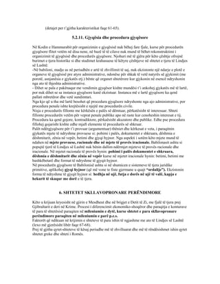 (detajet per t’gjitha karakteristikat faqe 61-65).
5.2.11. Gjyqësia dhe procedura gjyqësore
Në Kodin e Hammurabit për organizimin e gjyqësisë nuk bëhej fare fjale, kurse për procedurën
gjyqësore flitet vetëm në disa nene, në bazë të të cilave nuk mund të bëhet rekonstruktimi i
organizimit të gjyqësisë dhe procedurës gjyqësore. Njohuri më të gjëra për këto çështje ofrojnë
burimet e tjera historike si dhe studimet krahasuese të këtyre çështjeve në shtetet e tjera të Lindjes
së Lashtë.
-Në babiloni, madje as në periudhën e artë të zhvillimit të saj, nuk ekzistonte një ndarje e plotë e
organeve të gjyqësisë pre atyre administrative, ndonëse për shkak të vetë natyrës së gjykimit (me
porotë, asnjanësia e gjykatës etj.) bënte që organet shtetërore kur gjykonin në esencë ndryshonin
nga ato të thjeshta administrative.
- Dihet se pala e pakënaqur me vendimin gjyqësor kishte mundësi t’i ankohej gjykatës më të lartë,
por nuk dihet se sa instanca gjyqësore kanë ekzistuar. Instanca më e lartë gjyqësore ka qenë
pallati mbretëror dhe vetë sundimtari.
Nga kjo që u tha më lartë besohet që procedura gjyqësore ndryshonte nga ajo administrative, por
procedura penale ishte krejtësisht e njejtë me procedurën civile.
Nisja e procedurës fillonte me kërkësën e palës së dëmtuar, përkatësisht të interesuar. Shteti
fillonte procedurën vetëm për veprat penale publike apo në raste kur cenoheshin interesat e tij.
Procedura ka qenë gojore, kontradiktore, përkaësisht akuzatore dhe publike. Edhe pse procedura
fillohej gojarisht kishte edhe mjaft elemente të procedurës së shkruar.
Palët ndërgjyqësore për t’i provuar (argumentuar) thëniet dhe kërkesat e veta, i paraqitnin
gjykatës mjete të ndryshme provuese si: pohimi i palës, dokumentet e shkruara, dëshmia e
dëshmitarit, zënia në vepër, betimi dhe gjyqi hyjnor. Nga aspekti i sotëm këto mjete mund të
ndahen në mjete provuese, racionale dhe në mjete të provës iracionale. Babilonasit ashtu si
popujtë tjerë të Lindjes së Lashtë nuk bënin dallim ndërmjet mjeteve të provës racionale dhe
iracionale. Në mjetet racionale të provës hynin: pohimi i palës dokumentet e shkruara,
dëshmia e dëshmitarit dhe zënia në vepër kurse në mjetet iracionale hynin: betimi, betimi me
bashkëbetarë dhe format të ndryshme të gjyqit hyjnor.
Në procedurën gjyqësore të Babilonisë ashtu si në shumicen e sistemeve të tjera juridike
primitive, aplikohej gjyqi hyjnor (që më vone te fiste gjermane u quajt “ordalije”). Ekzistonin
forma të ndryshme të gjyqit hyjnor si: hedhja në ujë, futja e dorës në ujë të valë, kapja e
hekurit të skuqur me dorë e të tjera.
6. SHTETET SKLLAVOPRONARE PERËNDIMORE
Këto u krijuan kryesisht në gjirin e Mesdheut dhe në brigjet e Detit të Zi, me fjalë të tjera prej
Gjibraltarit e deri në Krime. Procesi i diferencimit ekonomiko-shoqëror dhe paraqitja e konturave
të para të shtetësisë paraqiten në mileniumin e dytë, kurse shtetet e para skllavopronare
perëndimore paraqiten në mileniumin e parë p.e.s.
Faktorët që ndikuan në krijimin e shteteve të para ishin të ngjashme me ato të Lindjes së Lashtë
(lexo më gjerësisht libër faqe 67-68).
Prej të gjitha qytet-shteteve të kësaj periudhe më të zhvilluarat dhe më të rëndësishmet ishin qytet
shtetet greke dhe shteti i Romës.
 