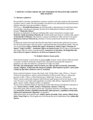 7. SHTETET ANTIKE GREKE ME NJË VËSHTRIM TË POSAÇËM MBI ATHINËN
DHE SPARTËN
7.1. Burimet e njohurive
Për periudhën e hershme, parashtetërore, burimet e njohurive për jetën shoqërore dhe ekonomike
të grekëve janë të varfëra. Për këtë periudhë të zhvillimit të tyre shfrytëzohen kryesisht burimet e
kulturës materiale, kurse për periudhën e shekujve
XII-IX p.e.s. (Periudha Homeriane), kjo është periudha e dekomponimit të rendit klano-fisnor
ose periudha e demokracisë ushtarake, burimet më të rëndësishme të njohurive janë epet e
Homerit “Iliada dhe Odisea”.
Si burime të rëndësishme të shkruara shërbejnë edhe veprat e historianëve të njohur antik
Hedoriti, Tukidi, Kesnofani, Plutarku etj. Në këtë aspekt janë shumë të vlefshme edhe veprat e
Arsitotelit dhe të Platonit. Edhe fjalimet e ruajtura të politikanevë edhe oratorëve të të njohur
Demosteni, Izokrati, Pizistrati etj. sherbejnë si burime njohurish për shtetin dhe të drejtën
greke.
Të dhënat që ofrojnë historianët dhe filozofët antik duhet të shfrytëzohen gjith’herë me rezerva.
Për fat të keq janë ruajtur veëm një numër i vogël burimesh dhe monumentesh juridike. Prej tyre
vlen të përmenden Ligjet e Solonit dhe Ligjet e Drakonit në Athinë, Ligjet e Likurgut në
Spartë. “Ligji i Gortinit” – koleksioni i ligjeve në shtetin Gortin. Përveç ligjeve të përmendura
janë ruajtur edhe një numër i konsiderueshëm i kontratave të ndryshme, dis aktgjykime dhe
akte të tjera të organeve shtetërore, në tërësi ose fragmente të tyre.
7.2. Krijimi i shteteve të para greke
Shtete helene krijohen si qytet-shtete të quajtura polise. Krijimi i këtyre shteteve bëhet kryesisht
si rezultat i zhvillimit ekonomiko-shoqëror dhe i shtresëzimit ekonomik dhe shoqëror të
popullsisë, por edhe nën ndikimin e qytetërimit të Lindjes së Lashtë.
Me Polis, nuk nënkuptojmë vetëm territorin, por edhe një njësi territoriale, ekonomike,
morale, religjioze, tradicionale dhe shoqërore-politike. Këtë kuptim të grekët e vjetër polisi
e kishte që nga koha e Homerit e deri te Arsistoteli.
Koha e krijimit të poliseve të para ishte fundi i shek. IX dhe filimi i shek. VIII p.e.s. Procesi i
formimit të qytet-shteteve, poliseve greke përfundon në fillim të shek VIII p.e.s. ndërsa prej
gjysmës së shek. VIII p.e.s. filloj kolonimi grek. (liëbër faqe 70 procesi i kolonizimit)
Numri i poliseve greke duke llogaritur edhe Kolonitë jashtë greqisë arriti në më shumë se 200
sosh. Në mesin e tyre kishte mjaft ngjashmëri, por kishte edhe dallime. Ngjashmëritë ishin në
gjuhë, zakone, traditë, religjion, kulturë e të ngjashme.
Në mes polisve ndodhnin luftëra të shpeshta por kishte edhe aleanca të karakterit të ndryshem si
p.sh. Aleanca Detare e Delfit, Aleanca e Peleponezit, Aleanca e Tebës etj.
Bota antike greke njihte të gjitha sistemet dhe rregullimet shtetërore të mundshme, duke filluar
prej monarkisë, tiranisë, republikës demokratike skllavopronare, republikës aristokratike,
ohlokracisë, plutokracisë, oligarkisë e të ngjashme.
Ndër poliset greke më të njohura ishin Athina, Sparta, Korinthi, Teba, smirna, Mileti, Kreta,
Itaka, Troja, Cipri etj. Prej të gjitha më të zhvilluarat dhe më të rëndësishmet ishin Athina dhe
Sparta.
 