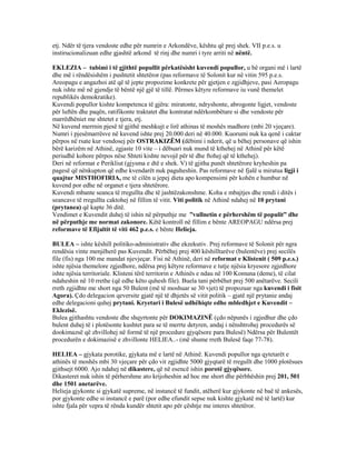 etj. Ndër të tjera vendoste edhe për numrin e Arkondëve, kështu që prej shek. VII p.e.s. u
instirucionalizuan edhe gjashtë arkond të rinj dhe numri i tyre arriti në nëntë.
EKLEZIA – tubimi i të gjithtë popullit përkatësisht kuvendi popullor, u bë organi më i lartë
dhe më i rëndësishëm i pushtetit shtetëror (pas reformave të Solonit kur në vitin 595 p.e.s.
Areopagu e angazhoi atë që të jepte propozime konkrete për gjetjen e zgjidhjeve, pasi Aeropagu
nuk ishte më në gjendje të bëntë një gjë të tillë. Përmes këtyre reformave iu vunë themelet
republikës demokratike).
Kuvendi popullor kishte kompetenca të gjëra: miratonte, ndryshonte, abrogonte ligjet, vendoste
për luftën dhe paqën, ratifikonte traktatet dhe kontratat ndërkombëtare si dhe vendoste për
marrëdhëniet me shtetet e tjera, etj.
Në kuvend merrnin pjesë të gjithë meshkujt e lirë athinas të moshës madhore (mbi 20 vjeçare).
Numri i pjesëmarrësve në kuvend ishte prej 20.000 deri në 40.000. Kuorumi nuk ka qenë i caktar
përpos në rsate kur vendosej për OSTRAKIZËM (dëbimi i nderit, që u bëhej personave që ishin
bërë karizëm në Athinë, zgjaste 10 vite – i dëbuari nuk mund të kthehej në Athinë për këtë
periudhë kohore përpos nëse Shteti kishte nevojë për të dhe ftohej që të kthehej).
Deri në reformat e Perikliut (gjysma e dtë e shek. V) të gjitha punët shtetërore kryheshin pa
pagesë që nënkupton që edhe kvendarët nuk paguheshin. Pas reformave në fjalë u miratua ligji i
quajtur MISTHOFIRIA, me të cilën u jepej dieta apo kompensimi për kohën e humbur në
kuvend por edhe në organet e tjera shtetërore.
Kuvendi mbante seanca të rregullta dhe të jashtëzakonshme. Koha e mbajtjes dhe rendi i ditës i
seancave të rregullta caktohej në fillim të vitit. Viti politik në Athinë ndahej në 10 prytani
(prytanea) që kapte 36 ditë.
Vendimet e Kuvendit duhej të ishin në përputhje me ”vullnetin e përhershëm të populit” dhe
në përputhje me normat zakonore. Këtë kontroll në fillim e bënte AREOPAGU ndërsa prej
reformave të Efijaltit të viti 462 p.e.s. e bënte Helieja.
BULEA – ishte këshill politiko-administrativ dhe ekzekutiv. Prej reformave të Solonit për ngra
rendësia vinte menjëherë pas Kuvendit. Përbëhej prej 400 këshilltarëve (bulentëve) prej secilës
file (fis) nga 100 me mandat njevjeçar. Fisi në Athinë, deri në reformat e Klistenit ( 509 p.e.s.)
ishte njësia themelore zgjedhore, ndërsa prej këtyre reformave e tutje njësia kryesore zgjedhore
ishte njësia territoriale. Klisteni tërë territorin e Athinës e ndau në 100 Komuna (deme), të cilat
ndaheshin në 10 rrethe (që edhe këto quhesh file). Buela tani përbëhet prej 500 anëtarëve. Secili
rreth zgjidhte me short nga 50 Bulent (më të moshuar se 30 vjet) të propozuar nga kuvendi i fisit
Agora). Çdo delegacion qeversite gjatë një të dhjetës së vitit politik – gjatë një prytanie andaj
edhe delegacioni quhej prytani. Kryetari i Bulesë udhëhiqte edhe mbledhjet e Kuvendit –
Eklezisë.
Bulea gjithashtu vendoste dhe shqyrtonte për DOKIMAZINË (çdo nëpunës i zgjedhur dhe çdo
bulent duhej të i plotësonte kushtet para se të merrte detyren, andaj i nënshtrohej procedurës së
dookimazsë që zhvillohej në formë të një procedure gjyqësore para Bulesë) Ndërsa për Bulentët
procedurën e dokimazisë e zhvillonte HELIEA..- (më shume rreth Bulesë faqe 77-78).
HELIEA – gjykata porotike, gjykata më e lartë në Athinë. Kuvendi popullor nga qytetarët e
athinës të moshës mbi 30 vjeçare për çdo vit zgjidhte 5000 gjyqtarë të rregullt dhe 1000 plotësues
gjithsejt 6000. Ajo ndahej në dikastere, që në esencë ishin porotë gjyqësore.
Dikasteret nuk ishin të përhershme ato krijoheshin ad hoc me short dhe përbhëshin prej 201, 501
dhe 1501 anetarëve.
Helieja gjykonte si gjykatë supreme, në instancë të fundit, atëherë kur gjykonte në baë të ankesës,
por gjykonte edhe si instancë e parë (por edhe efundit sepse nuk kishte gjykatë më të lartë) kur
ishte fjala për vepra të rënda kundër shtetit apo për çështje me interes shtetëror.
 