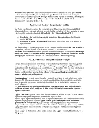 Deri në reformat e Klistenit funksionarët dhe nëpunësit më të rëndësishëm kanë qenë: akond
bazileu, arkond polemarhu, arkkond eponimi, gjashtë arkondë testemonët. Kurse prej
reformave të klistenit kanë qenë: 10 strategët (komandantët suprem të ushtrisë), 10 toksijarhë
(komandantët e këmbësorisë), 2 Hiparha (komandantët e kalorësisë), 10 Filarha
(komandantët e ushtrive të fileve) etj.
7.3.2. Shtresat shoqërore dhe pozita e tyre juridike
Kur flasim për shtresat shoqërore dhe pozitat e tyre juridike, përveç klasifikimeve që i bënë
reformatorët Tezeu e më vonë Soloni në aspektin Juridik, e që vlejnë për të dy periudhat kryesore,
e tërë popullsia e Athinës ndahet në a) Popullsinë e lirë ( b) popullsinë jo të lirë.
a) Popullsinë e lirë e përbënin qytetarët, përkatësisht shtetasit athinas dhe të huajt të
quajtur METIK.
b) Popullsinë jo të lirë e përbënin skllevërit të cilët numerikisht ishin më të shumtë se
qytetarët e lirë
(më detajisht faqe 81 deri 83 per pozitat e secilit....mbajeni mend çka është “ius vitae ac nesis” –
e drejta mbi jetën dhe vdekjen sepse në vitet e kalume e ka pytë në teste).
Burimet e Skllavërimit kanë qenë të njejta me ato të shteteve të tjera skllavopronare: shitblerja,
shndërrimi i robërve të luftës në skllevër, lindja nga prindër skllavë dhe skallvërimi me anë
të borgjit (deri në reformat e Solonit, kur u ndalua skllavërimi i Athinasve për borgj)
7.3.3. Karakteristikat dhe vijat themelore të së drejtës
E drejta Athinase në krahasim me të drejtat në poliset e tjera greke ishte më e zhvilluar, por në
esencë ishte e ngjashme, sepse e drejta Athinase ishte e pranueshme për të gjithë grekët sepse
bazën e kishte në të drejtën zakonore. Mund të themi se e drejta këtu është zhvilluar më shumë si
shkak i nivelit të zhvillimit të bazës ekonomike sesa i ndikimit të sistemeve të huaja juridike.
Burimet e së drejtës kanë qenë: e drejta zakonore, ligjet, praktika gjyqësore dhe aktet e
organeve administrative të pushtetit.
E drejta zakonore ka qenë burimi themelos i së drejtës, e një kohë të gjatë edhe i vetmi burim i
së drejtës. Në fillim areopagu e më pas kuvendi popullor filluan të miratojnë ligje, por të cilat
ishin në përputhje me zakonet, andaj në përgjithësi fjala ligj në Athinë kishte kuptimin e së
drejtës zakonore.
Pra nesë shprehemi me terminologjinë e sotme, e drejta zakonore ishte një kushtetutë e
pashkruar athinase në përputhje me të cilën duhej të ishin të gjitha aktet dhe veprimet e
organeve shtetërore.
Ligjet e Drakonit, u qujaten kështu sipas thestemotit Drakon, të cilin në vitin 621 p.e.s. e kishte
angazhuar areopagu me propozimet për nxjerren e ligjeve të para.
Më këto ligje u zgjeruan kompetencat reale të organeve shtetërore si dhe u bë institucionalizimi i
organeve të reja gjyqësore siç iështë gjyqi i efetëve që përbëhej nga bazileu, polemarhu,
eponimi dhe 48 nauktratorët. Kjo gjykonte për vrasjen nga pakujdesia dhe për tentimin e
vrasjes së athinasit, vrasjen e metikut, skllavit dhe lendimin e rëndë trupor. Përpos kësaj më ktëto
ligje gjakmarrja më nuk konsiderohej çështje private por çështje për të cilën shteti shqiptonte
denime të rrepta.
Përveq Ligjeve të Drakonit në Athinë janë të njohura edhe Ligjet e Solonit, fillimi i shek. VI (
595 p.e.s.).
 