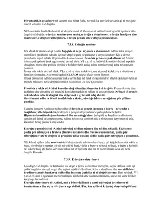 Për praktikën gjyqësore në veçanti nuk bëhet fjale, por nuk ka kurrfarë arsyesh që të mos jetë
marrë si burim i së drejtës.
Në kontekstin bashkëkohorë të së drejtës mund të themi se në Athinë kanë qenë të njohura këto
degë të së drejtës: e drejta sendore (ose reale), e drejta e detyrimeve, e drejta familjare dhe
martesore, e drejta trashëgimore, e drejta penale dhe e drejta procedurale.
7.3.4. E drejta sendore
Për shkak të rëndësisë që kishte bujqësia si degë kryesore e ekonomisë, ndërsa toka si mjet
themlore i prodhimit ndodhi që ndër degët e para të paraqitet e drejta sendore. Kjo e drejtë
përmbante mjaft relikte të periudhës klano-fisnore. Pronësia private e pakufizuar në Athinë
ishte e pakuptimtë (nuk egzistonte) der në shek. VI p.e. së re. Individi konsiderohej në aspektin
shoqëror, moral dhe politik si pjesë e kolektivitetit andaj ashtu konsiderohej edhe në aspektin
pasuror.
Prona mbi tokën deri në shek. VI p.e. së re ishte kolektive, ose si pronë kolektive e shtetit ose e
familjes së madhe. Kjo pronë quhej KLEROS (sipas fjalës short kleros).
Prona private në Athinë asnjherë nuk e arriti deri në fund të ekzistimit të shtetit ekskluzivitetin e
pronës private si në të drejtën romake (dominium ex iure Quiritum).
Pronësia e tokës në Athinë konsiderohej si institut themelor i së drejtës. Pronari kishte disa
kufizime dhe detyrime që mund të konsideroheshin si relikte të kolektivitetit. Në bazë të pronës
caktoheshin edhe të drejtat dhe detyrimet e qytetarit ndaj shtetit.
Shteti mund edhe ta bëntë konfiskimin e tkoës, nëse kjo ishte e nevojshme për qëllime
publike.
E drejta sendore Athinase njihte edhe të drejtën e pengut (pengun e dorës – në sendet e
luajtshme) dhe hipotekën, të drejtën e pengut në pronësinë e paluajtshme të tjetrit.
Hipoteka konstituohej me kontratë dhe me aktgjykime. (në qoftë se kreditori e dëmtonte
sendin atë duhej ta kompensonte, ndërsa në rast se debitori nuk e plotësonte detyrimin në afat,
kreditori bëhej pronar i atij sendi).
E drejta e pronësisë në Athinë mbrohej në disa mënyra dhe në disa shkallë. Ekzistonte
padia për mbrojtjen e fruteve (frutave natyrore dhe frutave ekonomike), padia për
mbrojtjen e vetë të drejtës së pronësisë (dike ousias) si dhe padia për mbrojtjen e posedimit.
Në Athinë njihen edhe servitudet (të drejtat reale mbi sendin e huaj), që krijohehsin mbi tokën e
huaj, si e drejta e marrjes së ujit në tokë të huaj, vjelja e frutave në tokë të huaj, e drejta e kalimit
në tokë të huaj etj. Këto servitude ishin më të thjeshta dhe më të pazhvilluara sesa ato në të
drejtën Romake.
7.3.5. E drejta e detyrimeve
Kjo degë e së drejtës, në krahasim me degët e tjera, u zhvilluar më tepër, sepse Athina ishte një
polis bregdetar me një tregti dhe zejtari mjaft të zhvilluar. Këtu u zhvilluan dhe marrëdhëniet
kreditore (punët bankare) si dhe disa institute juridike të së drejtës detare. Deri në shek. VI
p.e.së re ishte e ngarkuar me formalizëm, simbolik dhe sakramentalizëm, kurse më vonë lirohet
krejt nga formalizmi.
E drejta detyrimore në Athinë, nuk e bënte dallimin e qartë ndërmjet detyrimeve të
kontraktuara dhe atyre të rijuara nga delikti. Por, kur njëherë krijohej detyrimi qoftë me
 