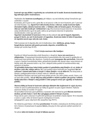 kontratë apo nga delikti, respektohej me seriozitetin më të madh. Kontrata konsiderohej si
ligj ndërmjet palëve kontraktuese.
Nnjiheshin disa kontrata (synallagma), për lidhjen e saj nuk kërkohej ndonjë formalizëm apo
simbolikë e veçantë.
Kontratata, për të qenë sa më e qartë dhe sa më precize si dhe në rast të kontestit, për t’i provuar
më lehtë brendia e saj, shpesh’herë shfrytëzohej forma e shkruar, madje kontratat tipike
(formularë tipik), ndonëse kontrata ishte e vlefshme edhe në formën gojore. Pra forma e
shkruar nuk ishte kusht për vlefshmërinë e saj. Disa kontrata krijojnë detyrime të dyanshme
andaj nënshkruheshin nga të dy palët, ndërsa ato që krijonin detyrime të njëanshme
nënshkruheshin vetëm nga njëra palë.
Sigurimi i ekzekutimit të kontratave bëhej në disa mënyrë: me anë të kaparit, hipotekës,
pengut të dorës, me anë të dorëzanisë e të ngjashme. Kontratat duhet të ishin të lejueshme
në aspektin moral sepse ndryshe nuk vlenin.
Ndër kontratat më të shpeshta dhe më të rëndësishme ishin: shitblerja, qiraja, huaja,
huapërdorja, kontrata mbi punën personale, depozita, ortakëllëku etj.
(detajet për secilën faqe 88-89).
7.3.6 E drejta martesore dhe familjare
Familja në Athinë konsiderohej celulë themelore e shoqërisë, kurse jeta martesore e
obligueshme. Të pamartuarit konsideroheshin të pamoralshëm dhe nuk mund të zgjidheshin në
funksionetë larta politike dhe shtetërore. Familja ka qenë monogame dhe patriarkale. Zakonisht
si pjesë e familjes konsiderhohej babai, përkatësisht prindërit dhe djemtë sepse vajzat kalonin në
familje tjetër dhe pranonin kultin e saj. Zoti i shtëpisë kishte pushtet të konsiderueshëm ndaj
anëtarëve të familjes.
Në përiudhën homeriane babai kishte pushtet të pakufishëm ndaj fëmijëve të vet, kishte të
drejtën e jetës dhe vdekjes mbi ta. Më vonë pushteti atëror kufizohet por megjithatë deri në
reformat e Solonit babi kishte të drejtë t’i shiste fëmijët e vet në skllavëri. Pas kësaj kohe ai
fëmijët e padëgjueshëm kishte të drejtë vetëm të i dëbonte nga shtëpia.
Marrëdhëniet familjare nuk kanë qenë krejt çështje private, por ishin çështje morale, fetare e më
në fund edhe juridike. Atë që sillej keq ndaj prindërve mund ta padiste çdo qytetar i athinës.
Sjellja jokorekte e fëmijëve ndaj prindërve ishte pengesë serioze për zgjedhje në funksione
publike.
Martesa lidhej në formë të kontratës ndërmjet dhëndrit dhe kujdestarit të vajzës (kyrios).
Vetëm në raste të jashtëzakonshme ajo lidhej në gjykatë ose para organit shtetëror. Pjekuria
martesore fitohej në moshën 18-vjeçare.
Në periudhën homeriane pjesë përbërëse e kontratës mbi martesën ka qenë dhurata martesore
(hedna), që ishte bukur e lartë dhe i përgjigjej çmimit të blerjes së gruas.
Nusja nuk ka qenë e detyruar të sjellë dotë (prikë),por në praktikë e hasim shpesh. Në të shumtën
e rasteve e jepte vëllai në formë të pjesës trashëgimore të morës.
(përgjegjësitë e gruas ndaj burrit dhe anasjelltas faqe 90-91).
Në Athinë ka qenë bukur i zhvilluar prostitucioni. Në kohën e demokracisë zhvillohej një jetë e
lirë e femrave të pamartuara të quajtura hetere, disa prej të cilave gëzonin njëfarë autoriteti në
shoqëri.
Në athinë skllevërit kishin të drejtë të lidhnin martesë.
 