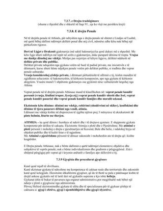 7.3.7. e Drejta trashëgimore
(shume e thjeshtë dhe e shkurtë në faqe 91...sja ka vlejt me pershkru krejt)
7.3.8. E drejta Penale
Në të drejtën penale të Athinës, për ndryshim nga e drejta penale në shtetet e Lindjes së Lashtë,
më qartë bëhej dallimi ndërmjet deliktit penal dhe atij civil, ndonëse edhe këtu nuk bëhej një
përkufizim rigoroz.
Deri në Ligjet e Drakonit gjakmarrja (më saktë hakmarrja) ka qenë dukuri më e shpeshtë. Me
këto ligje shteti ndërhyn më tepër në serën e gjakmarrjes, duke paraparë dënime të rrepta. Vrajsa
me dashje dënohej me vdekje. Mirëpo pas nxjerrjes së këtyre ligjeve, deliktet ndahesh në
delikte private dhe publike.
Deliktet private ndiqeshin nga gjykata vetëm në bazë të padisë private, me iniciativën e të
dëmtuarit, kurse shteti bënte ndjekjen penale vetëm për deliktet publike, si tradhtia dhe veprat
penale ushtarake.
Vrasja konsiderohej çështje private, i dëmtuari përkatësisht të afërmit e tij, kishin mundësi të
zgjidhinin solucionin: të hakmerreshin, të kërkonin kompensim, apo nga gjykata të kërkonin
aktgykim. Vrasësi mund t’i shpëtonte gjakmarjes ose gjykimit nëse vullnetarisht largohej nga
Athina.
Veprat penale në të drejtën penale Athinase mund të klasifikohen në: veprat penale kundër
personit (vrasja, lëndimi trupor, fyerja etj.) veprat penale kundër shtetit dhe fesë, veprat
penale kundër pasurisë dhe veprat penale kundër famijles dhe moralit seksual.
Ekzistonin këto dënime: dënimi me vdekje, robërimi (shndërrimi në skllav), konfiskimi dhe
dënime të tjera pasurore dëbimi nga vendi, atimia.
I dënuari me vdekje kishte në dispozicion të zjgihte njëren prej 3 mënyrave të ekzekutimit: të
pinte helmin, litarin ose therjen.
ATIMIJA – ka qenë dënim i humbjes së nderit dhe i të drejtave qytetare. E shqiptonte gjykata
kompetente për delikte të cakuata. Ekzistonte Atimija e plotë dhe e Pjesërishme. Me atiminë e
plotë personit i mohohej e drejta e pjesëmarrjes në Kuvend, Bule dhe helie, i ndalohej hryja në
objektet publike dhe të kultit fetar e të ngjashme.
Me Atiminë e pjesërishme përsonit të dënuar zakonisht i mohoheshin ato të drejta që i kishte
keqpërdor.
E Drejta penale Athinase, nuk e bënte dallimin e qartë ndërmjet elementeve objektive dhe
subjektive të veprës penale; nuk e bënte individualizmin dhe gradimin e përgjegjësisë. Zoti i
shtëpisë përgjigjej për veprat që i kryenin anëtarët e familjes apo skllevërit e tij.
7.3.9 Gjyqësia dhe procedurat gjyqësore
Kanë qenë mjaft të zhvilluara.
Kanë ekzistuar gjykata të ndryshme me kompetenca të caktuar reale dhe territoriale dhe zakonisht
kanë qenë kolegjiale. Ekzsitonte shkallëzimi gjyqësor, që do të thotë se pala e pakënaqur kishte të
drejtë ankese gjykatës më të lartë deri në gjykatën supreme e kjo ishte helieja.
Gjykatat ishin të bukur të pavarura nga organet administrative,por megjithaëtë nuk bëhet një
ndarje e plotë e gjyqëssise nga administrata.
Përveç Heliesë ekzistoninedhe gjykata të ulëta dhe të specializuara për të gjykuar çështje të
caktuara si: gjyqi i efetëve, gjyqi i njembëdhjetëve dhe gjyqi i dyzetëve.
 