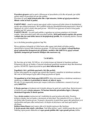 Procedura gjyqsore nuk ka qenë e diferencuar në procedurën civile dhe atë penale, por njihte
njëfarë ndarje në procëdurë private dhe publike.
Procedura ka qenë mjaft demokratike dhe e tipit akuzator, kështu që gjyqi procedurën e
fillonte vetëm në bazë të padisë.
PADINË DIKE – mund ta ngriste para gjyqit vetëm ai person që kishte interes të drejtëpërdrejt
juridik nga çështja kontestuese. Me të paditësi kërkonte dëmshpërblimin(kompensimin e dëmit të
shkaktuar etj.) (në të vërtëtë ishte padi private – HELIEJA kur gjykonte në bazë të kësaj padie
përbëhej nga 201 anëtarëve)
PADINË GRAFE – ka qenë padi publike e ngjashme me actiones populares në të drejtës
romake., kurse procedura grafe ishte procedurë publike. Këtë padi mund ta ngriste çdo qytetar
i athinës dhe kur nuk kishte interes të drejtëpërdrejt juridik. Me të kërkohej dënimi i dorasit
e jo dëmshpërblimi.
(se si zhvillohej procedura gjyqësore faqe 96).
Përveç gjykatave kolegjiale në Athin hasim edhe organe individuale që krahas punëve
administrative kryenin edhe funksione gjyqëspre. Të tillë kanë qenë gjyqi i Arkond Bazileut,
gjyqi i polemarhut (kompetent për gjykimin e metikëve dhe skllevërve), gjyqi i arkond
eponimit, kompetent për konteste familjare dhe martesore etj.
7.4 SPARTA
Dy fiset dore që në shek. IX-VIII p.e. së re kishin krijuar një federatë të fuqishme pushtuan
Peleponezin dhe aty në fushën e Lakonisë nënshtruan popullsinë atutoktone akeje dhe themeluan
qytetin e SPARTËS. Sparta kryesisht ka qenë shtet luftarak dhe agrar
Popullsinë e lirë e përbënin spartanët e lirë dhe perikët.
Periket ishin popullsi me origjinë nga zejtarët dhe tregtarët e popullisë së nënshtruar autoktone.
Më vonë në këtë kategori hyjnë edhë të huajt që jetonin në Spartë.
Në popullsinë jo të lirë bënin pjesë HELOTËT. Këta ishin popullsia e nënshtruar autoktone e
shndërruar në skllevër të përbashkët të shtetit, në skllevër agrar.
Për çdo 10 vjet organizohej aksion për vrasjen e skllevërve (reduktimin e enumrit të tyre) që
quhej KRIPTIA.
E Drejta spartane në krahasim më të drejtën athinase ka qenë më e pazhvilluar. Burim kryesor i
së djretës ka qenë e drejta zakonore. Në burimet historike përmëndien ligjet e Likurgut,
themeluesit legjendar të shtetit spartan.
Nga e drejta sendore institucioni më i rindëishëm ka qenë pronësia mbi tokën. Pronësia
kolektive qëndroi deri në fundin e ekzistencës së këtij shteti. Prej shekullit të IV p.e.s. fillon të
zhvillohet edhe Pronësia private. Si pasojë e ekonomisë së pazhvilluar agrare dhe qarkullimit jo të
mjaftueshëm mall-para edhe institucionet e të drejtës së detyrimeve nuk kanë qenë mjaft të
zhvilluara.
Reliktet klano-fisnore janë ruajtur edhe në të derjtën martesore dhe familjare.
E drejta penale ishte mjaft e azhvilluar. Nuk bëhej dallimi i qartë i deliktit penal dhe atij civil.
Ndërkaq veprat penale ndaheshin në vepra penale publike dhe vepra penale private, kështu
 