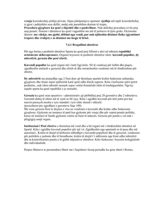 vrasja konsiderohej çështje private. Sipas pikëpamjeve spartane vjedhja më tepër konsiderhohej
si gjest i pahijshëm sesa delikt, andaj nuk parashihen denime të rrepta.
Procedura gjyqësore ka qenë e thjeshtë dhe e pazhvilluar. Nuk dallohej procedura civile prej
asaj penale. Sistemi i dënimeve ka qenë i ngjashëm me atë të poliseve të tjera greke. Ekzistonte
dënimi: me vdekje, me gjobë, dëbimi nga vendi, por nuk njiheshin dënimet fizike (gjymtimet
trupore dhe rrahjet) e as dënimet me heqje të lirisë.
7.4.1 Rregullimi shtetëror
Për nga forma e pushtetit shtetëror Sparta ka qenë prej fillimit e deri në mbraim republikë
aristokrate skllavopronare. Organet kryesore të pushtetit shtetëror ishin: kuvendi popullor, dy
mbretërit, geruzia dhe pesë eforët.
Kuvendi popullor ka qenë organi më i lartë ligjvënës. Në të vendosej për luftën dhe paqen,
zgjedheshin anëtarët e geruzisë dhe eforët di dhe miratoheshin vendimet më të rëndësishme për
shtetin.
Dy mbretërit me prejardhje nga 2 fiset dore që themluan spartën kishin funksione ushtarake,
gjyqësore dhe fetare sepse njëherësh kanë qenë edhe klerik suprem. Këta i kufizonin njëri-tjetrit
pushtetin., nuk ishin mbretër monark sepse vetëm formalisht ishin të trashëgueshëm. Nga ky
aspekt sparta ka qenë republikë e jo monarki.
Geruzia ka qenë oran opeartivo - administrativ që përbbëhej prej 20 gerontëve dhe 2 mbretërve.
Gerontët duhej të ishim më të vjetë se 60 vjeç. Këta i zgjidhte kuvendi për tërë jetën por kur
merret parasysh mosha e tyre mandati i tyre ishte shumë i shkurtë.
(proceduren per zgjedhjen e geronteve faqe 100)
Me vone geruzia fiton te drejten e vtos ne vendimet e kuvendit dhe kishte edhe funksionte
gjyqësore. Gjykonte ne instance të parë kur gjykonte për vrasje dhe për veprat penale politike,
kurse në instancë të fundit gjykonte vetëm në bazë të ankesës. Geruzia për punën e vet nuk i
përgjigjej asnjë organi.
Institucioni i Pesë eforëve u themelua më vonë dhe u bë organi më i rëndësishëm shtetëror në
Spartë. Këta i zgjidhte kuvendi popullor për një vit. Zgjidheshin nga spartanët m të pasu dhe më
autoritativ. Kishin të drejtë të kërkonin mbledhjet e kuvendit popullorë dhe të geruzisë, vendosnin
për politikën e jashmte dhe të brendhsme, kishin të drejtë t’i ndërronin nga froni edhe mbretërit
dhe ta kontrolloninin punën e të gjithë nëpunësve shtetëror. Këto funksione i kryenin kolegjialisht
dhe individualisht.
Perpos Shteteve te permendura Shteti me i fuqishem i kesaj periudhe ka qene shteti i Romes.
 