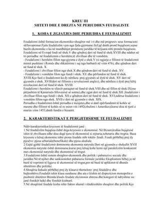 KREU III
SHTETI DHE E DREJTA NE PERIUDHEN FEUDALISTE
1. KOHA E ZGJATJES DHE PERIUDHA E FEUDALIZMIT
Feudalizmi është formacion ekonomiko-shoqëror më i ri dhe më progresiv sesa formacioni
skllavopronar.Fjala feudalizëm vjen nga fjala gjermane fief,që dmth pronë bujqësore,sepse
bazën ekonomike e ka në mardhënjet pronësore juridike të krijuara mbi pronën bujqësore.
Feudalizmi në Evropë lindi në shek.V dhe qëndroj deri në fund të shek.XVIII dhe ndahet në
tri periudha: në feudalizmin e hershëm,të zhvilluar dhe të vonshëm.
- Feudalizmi i hershëm fillon nga gjysma e dytë e shek.V (si ngjarje e fillimit të feudalizmit
mirret pushtimi i Romës dhe shkatërrimi i saj nga barbarët në vitin 476), dhe qëndron deri
në fund të shek. X.
- Feudalizmi i zhvilluar fillon nga shek.X dhe qëndron deri në fund të shek. XV.
- Feudalizmi i vonshëm filon nga fundi i shek. XV dhe përfundon në fund të shek.
XVIII.Kjo fazë e feudalizmit ka dy nënfaza: prej gjysmës së dytë të shek. XV deri në
gjysmën e shek. XVII(deri në fillimin e revolucionit anglez), dhe nënfaza e dytë prej këtij
revolucioni deri në fund të shek. XVIII.
Feudalizmi i hershëm te sllavët paraqitet në fund të shek.VIII dhe në fillim të shek.IX(me
përjashtim të Kanarinës-Sllovenisë së sotme),dhe zgjat deri në fund të shek.XII ,feudalizmi i
zhvilluar fillon nga fundi i shek. XII e qëndron deri në fund të shek. XVI,ndërsa feudalizmi i
vonshëm fillon nga shek. XVII e deri në gjysmën e shek. XIX.
Periudha e feudalizmit është periudha e mesjetes,dhe si datë epërfundimit të kohës së
mesme dhe fillimit të kohës së re miret viti 1492(zbulimi i Amerikes),kurse disa të tjerë e
mariin vitin 1453,dmth fundin e bizantit.
2. KARAKTERISTIKAT E PERGJITHSHME TE FEUDALIZMIT
Ndër karakteristikat kryesore të feudalizmit janë :
1.Në feudalizëm bujqësia është dega kryesore e ekonomisë. Në Bizant,krahas bujqësisë
ishin të zhvilluara edhe disa degë tjera të ekonomisë si zejtaria,xehetaria dhe tregtia. Baza
kryesore e kësaj ekonomie ishte prona feudale mbi tokën- feudi. Feudi përbëhej prej dy
pjesëve: pjesa urbariale(benefikale) dhe pjesa alodiale.
2.Gajtë gjithë feudalizmit dominonte ekonomia natyrale.Deri në gjysmën e shekullit XVII
ekonomia natyrale është dominuese,kurse prej kësaj kohe kemi një paralelizëm konkurent
mes ekonomisë natyrale dhe ekonomisë së tregut.
3.Feudalizmi është sistem shoqëror-ekonomik dhe politik i pabarazive sociale dhe
juridike.Në të njihet dhe sanksionohet pabarazia formale juridike.Eksploatimi bëhej jo në
bazë të veprimit të ligjeve të ekonomisë së tregut,por në bazë të aplikimit të dhunës
shtetërore dhe politike.
4.Shoqëria feduale përbëhej prej dy klasave themelore: prej feudalëve dhe
bujkrobërve.Feudalët ishin klasa sunduese dhe ata e kishin në dispozicion monopolin e
pushtetit shtetëror.Brenda klasës feudale ekzistonin shtresa dhe kategori të ndryshme sic
janë fisnikët laikë dhe fisnikët kishtarë.
5.Në shoqërinë feudale kisha ishte faktor shumë i rëndësishëm shoqëror dhe politik.Kjo
 