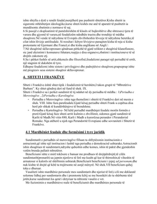 ishte shtylla e dytë e rendit feudal,menjëherë pas pushtetit shtetëror.Kisha shtetit ia
siguronte mbështetjen ideologjike,kurse shteti kishës me anë të aparatit të pushtetit ia
mundësonte zbatimin e normave të saj.
6.Si pasojë e eksploatimit të pamëshirshëm të klasës së bujkrobërve dhe shtresave tjera të
varura dhe gjysmë të varura,në feudalizëm ndodhën trazira dhe tronditje të mëdha
shoqërore.Në vende të ndryshme të Evropës zhvilloheshin lëvozje të ndryshme heretike,të
cilat ishin lëvizje antifeudale. Si rezultat i këtyre lëvizjeve paraqiten kisha të reja si kisha
protestante në Gjermani dhe Francë,si dhe kisha anglikane në Angli.
7.Në shoqërinë skllavopronare qëndruan përkohë të gjatë reliktet e shoqërisë klanofisnore,
sic janë ekzistimi i komunave fshatare,ruajtja e disa organeve,zbatimi i institucioneve të së
drejtës zakonore etj.
8.Sa i përket fushës së artit,shkencës dhe filozofisë,feudalizmi paraqet një periudhë të errët,
një stagnim të dukshëm të tyre.
Edhepse feudalizmi ishte sistem i privilegjeve dhe padrejtësive shoqërore,prapseprap ishte
më progresiv sesa sistemi shoqëror skllavopronar.
4. SHTETI I FRANKËVE
Shteti i Frankëve është shtet tipik i feudalizmit të hershëm,I takon grupit të “Mbretërive
Barbare”. Ky shtet qëndroj deri në fund të shek. IX.
Shteti i Frankëve sa i perket sundimit të tij ndahet në dy periudha të mëdha : 1)Periudha e
Merovingëve , 2)Periudha e Karolingëve.
- Periudha e Merovingëve- ishte nga themelimi i shtetit të Frankëve deri në mesin e
shek. VIII. Ishte faza parafeudale.Gjatë kësaj periudhe shteti Frank u copëtua disa
herë për shkak të kundërthënjeve të brendshme.
- Periudha e Kartolingëve- Në këtë periudhë mardhënjet feudale morën formën e
prerë.Gjatë kësaj faze shteti arriti kulmin e zhvillimit, sidomos gjatë sundimit të
Karlit të Madh.Në vitin 880, Karli i Madh u kurorëzua perandor i Perandorisë
Romake. Nga atëherë u njoh nga Perandoritë Evropiane edhe sovraniteti i Shtetit të
Frankëve.
4.1 Mardhëniet feudale dhe formësimi i tyre juridik
Sundimtarët e periudhës së merovingëve filluan ta shfrytëzonin institucionin e
astrucionit,që ishte një institucion i lashtë nga periudha e demokracisë ushtarake.Astrucionët
ishin shoqërues të sundimtarit,ndryshe quheshin edhe komes, ishin të paktë dhe gjendeshin
vetëm brenda pallatit mbretëror.
Beneficiumi ishte e mirë tokësore e banuar me prodhues të drejtpërdrejtë,të cilën
sundimtarët(pronarët) ua jepnin njerëzve të lirë me kusht që kur të thirreshin,të viheshin të
armatosur si kalorës në shërbimin ushtarak.Beneficiarit beneficiumi i jepej ad personam,dhe
nuk kishte të drejtë që këtë ta trejërsonte në asnjë mënyrë. Në shek.VII beneficium quhej
toka e dhuruar.
Vasaliteti ishte mardhënie personale mes sundimtarit dhe njeriut të lirë,i cili me deklaratë
solemne lidhej per sundimtarin dhe i premtonte këtij se me besnikëri do ta shërbente tërë
jetën,kurse sundimtari ka qenë i detyruar ta mbronte vasalin e vet.
Me fuzionimin e mardhënieve reale të beneficiumit dhe mardhënies personale të
 