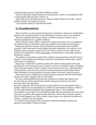vasalitetit,krijohet nocioni i feudit dhe mardhënies feudale.
Në krye të piramidës feudale qëndronte sundimtari,kurse vasalët e tyre paraqiteshin edhe
si seniorë,pasiqë edhe ata kishin vasalët e vet.
Akti juridik me të cilin bëhej ndryshimi i statusit juridik të fshatarit të lirë dhe i cilësisë
juridike të pronës së tij quhej komendacio.
E tërë popullsia ndahej në bujkrobër dhe feudal.
4.2 Rregullimi shtetëror
Shteti i Frankëve ka qenë monarki patrimoniale,ose bashtinore. Organi më i rëndësishëm i
pushtetit ishte monarku,pushteti i të cilit mbështetej në mundium dhe banusin mbretëror.
Mundium kuptojmë detyrat dhe të drejtat e monarkëve frengë që shtetasit e tyre ti
mbrojnë,ti pajtojnë dhe tu a zgjidhin konfliktet.
Banusi mbretëror është e drejta e sundimtarëve frengë që shtetasve të tyre tu urdhërojnë
apo ndalojnë diçka me kërcënim të gjobës apo shpalljes së tyre jashtë mbrojtjes ligjore.
Funksionet shtetërore monarku i kryente nëpërmjet aparatit administrativ të pallatit
mbretëror. Ndër funksionarët e lartë të pallatit mbretëror dalloheshin referendariusi,i cili i
përpilonte aktet e monarkut, pastaj komesët dhe kontët e pallatit mbretëror,ndër të cilët
pozitën më të rëndësishme e fitonte majordomi,i cili ishte drejtues i oborrit dhe mbikqyrte
shërbëtorët e pallatit.
Në aspektin civilo-juridik,monarku kishte të drejtën supreme pronësore mbi tërë teritorin
shtetëror.Teritori shtetëror konsiderohej si bashtinë e tij,andaj këto monarki edhe i quajmë
patrimoniale ose bashtinore.
Organ tjeter i rëndësishëm i pushtetit qëndror ishte edhe kuvendi popullor.Në kuvend
pjesëmarrësit vinin të armatosur, kurse vendimet i merrnin me aklamacion,duke vrringëlluar
armët. Kuvendin popullor frankët e mbanin në pranverë,në muajin mars, andaj edhe quhej
Campus Martius, kurse më vonë e ndryshoj terminin,mbahej në maj dhe quhej Campus
Maius.Mbledhjet e kuvendit popullor i kryesonte mbreti ose personi i autorizuar nga ai.
Ndër organet tjera të rëndësishme të pushtetit qëndror kanë qenë edhe Kuvendi I pallatit
mbretëror,kuvendi i magnatëve dhe kuvendi kishtar.
Kuvendi i palllatit përbëhej kryesisht prej aristokracisë së pallatit dhe prelatëve.Ky
kuvend mirrej me qështje administrative,politike dhe gjyqsore.Seancat e kuvendit i
kryesonte mbreti apo majordomi.
Kuvendi i magnatëve filloj të konstituohej si organ atëherë kur kuvendi popullor filloj ta
humbte rëndësinë.Ky kuvend mbahej në vjeshtë.Në të analizoheshin rezultatet e luftrave të
zhvilluara dhe bëheshin planifikimi dhe përgaditja për luftrat e vitit të ardhshëm.
Në periudhën e merovingëve rol të rëndësishëm kishte edhe kuvendi kishtar,në të cilin merte
pjesë ,përveç prelatëve dhe magnatëve,edhe mbreti.Ky i fundit edhe i kryesonte seancat e
këtij të fundit.Magnatët nuk kishin të drejtë vote,por prania e tyre gjithmonë ka ndikuar në
cilësinë e vendimeve që aprovoheshin.
Të tri këto kuvende paraqesin fillet e kuvendit të ardhshëm përfaqësues shtresor që
paraqitet në periudhën e feudalizmit klasik.
 