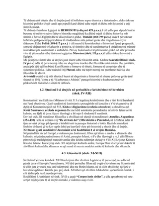 Të dhënat mbi shtetin dhe të drejtën janë të bollshme sepse shumica e historianëve, duke shkruar
historinë politike të një vendi apo populli kanë dhënë edhe mjaft të dhëna mbi histroinë e atij
shteti konkret.
Të dhënat e hershme I gjejmë te HERODOTI (vdiq më 429 p.e.s.), I cili edhe pse shpesh’herë u
besonte në mënyre naive fakteve historike megjithatë ka dhënë mjaft të dhëna historike mbi
shtetin e Perisë, Egjiptit dhe të disa poliseve greke. Thukidi (460-399 p.e.s.) duke I përshkruar
luftërat e peleponezit jep të dhëna të rëndësishme mbi poliset greke dhe rregullimin e tyre
shkencor. Edhe Polibi (198-117 p.e.s.) i cili mund të konsiderohet si historiani I parë pragmatik,
sepse të dhënat mbi të kaluarën e popujve, të shtetëve dhe të sundimtarëve I shtjellonte në mënyrë
instruktive për sundimtarët e ardhshëm. Përveç historianëve të përmendur grekë, në këtë periudhe
vlen të përmendet edhe histrioani egjiptian Maneton (shek. III p.e.s.) I cili e shkroj historinë e
Egjiptit.
Me çështjet e shtetit dhe së drejtës janë marrë edhe filozofët antik. Kështu Sokrati (fillimi I shek.
IV p.e.s.) ndër të tjera merrej edhe me shqyrtime teorike dhe filozofike mbi shtetin dhe politikën,
andaj për këtë qëllim bëntë klasifikimin e formave të shtetit, formave të qeverisjes dhe të
sistemeve politike. Edhe nxënësi I tij Platoni edhe më tepër merrej me problemet teorike dhe
filozofike të shtetit.
Aristoteli teoritë e tij mbi shtetin I bazoi në shqyrtimin e historisë së shume poliseve greke (më
shumë se 150). Vepra e tij “Kushtetuta e Athinës” paraqet historinë e kushtetutshmërisë
përkatësisht historinë e shtetit të Athinës.
4.2. Studimi I së drejtës në periudhën e krishtërimit të hershëm
(shek. IV-XII)
Konstantini I me Ediktin e Milanos të vitit 313 e legalizoj krishtërimin dhe e bëri Fe të barabartë
me Fenë shtetërore. Gjatë sundimit të Justinianit e posaqërisht në koncilin e V të ekumenëve (I
dyti) në Konstantinopojë më 553, Kisha e dëgjueshme (ecclesia oboediens) u shndërrua në
Kishë Sunduese ( ecclesia reganus) dhe me këtë autokratia perandorake në sferën fetare arriti
kulmin, me fjalë të tjera: feja si ideologji u bë mjet I rëndomtë I sundimit.
Deri në shek. III mendimet filozofike u zhvilluan në shenjë të mendimtarit Aurelius Augustinus
(354-430) I cili në veprën e tij “De civitate dei” (Mbi shtetin e Perendisë, në 22 libra), ndër të
tjera orvatet që nga pikëpamja e krishtërimit ta paraqes historinë e botës. Realisht mundemi
lirshëm të themi që se kjo vepër është pa kurrfarë vlere për historinë e shtetit dhe së drejtës.
Në Bizant gjatë sundimit të Justinianit u bë Kodifikimi I së drejtës Romake.
Në periudhën kur në Europë, e sidomos pas Justinianit, fillon një rënie e madhe e shkencës dhe
kulturës, në pjesën perëndimore të Azisë, paraqitet Islami, si Fe dhe Ideologji e re, I cili fillon ta
përvetësojë trashëgiminë menodre antike dhe kështu ndërmjet shekujve VIII-XII krijohet Kultura
Klasike Islame. Kurse prej shek. XII nëpërmjet kulturës arabe, Europa fllon të arrijë atë shkallë të
zhvillimit kulturaldhe shkencor sa që mund të merrte modelet antike të kulturës dhe shkencës.
4.3. Glosatorët (shek. XI-XIII)
Ne Italinë Veriore kahshek. XI fillon krijimi dhe zhvilimi I qyteteve të para e më pas edhe në
pjesët tjera të Europës Perendimore. Në këtë periudhe fillon një tregti e hovshme me Bizantin (në
të cilin jeta qytetare nuk janë ndërprerë) dhe me Botën Islame, në të cilën zhvillohej një jetë e
hovshme qytetare. Kështu pra, prej shek. XI bëhet një zhvillim I dukshëm i qarkullimit Juridik, i
cili kishte për bazë pronën private.
Kodifikimi I Justinianit në shek. XVII u quajt “Corpus iuris civiles”, e cila apsorbonte në vete
arrtjet mijëvjeçare të së drejtës romake, e sidomos asaj civile.
 