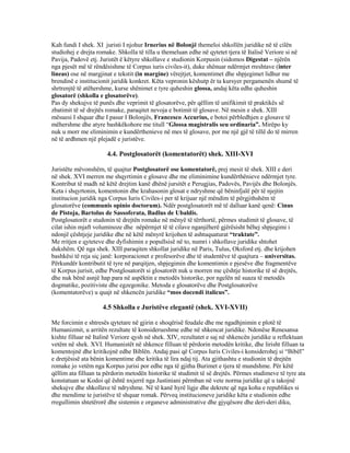 Kah fundi I shek. XI juristi I njohur Irnerius në Bolonjë themeloi shkollën juridike në të cilën
studiohej e drejta romake. Shkolla të tilla u themeluan edhe në qytetet tjera të Italisë Veriore si në
Pavija, Padovë etj. Juristët ë këtyre shkollave e studionin Korpusin (sidomos Digestat – njërën
nga pjesët më të rëndësishme të Corpus iuris civiles-it), duke shënuar ndërmjet rreshtave (inter
lineas) ose në margjinat e tekstit (in margine) vërejtjet, komentimet dhe shpjegimet lidhur me
brendinë e institucionit juridik konkret. Këta vepronin këshutp ër ta kursyer pergamenën shumë të
shrtrenjtë të atëhershme, kurse shënimet e tyre quheshin glossa, andaj këta edhe quheshin
glosatorë (shkolla e glosatorëve).
Pas dy shekujve të punës dhe veprimit të glosatorëve, për qëllim të unifikimit të praktikës së
zbatimit të së drejtës romake, paraqitet nevoja e botimit të glosave. Në mesin e shek. XIII
mësuesi I shquar dhe I pasur I Bolonjës, Francesco Accurius, e botoi përbledhjen e glosave të
mëhershme dhe atyre bashkëkohore me titull “Glossa magistralis seu ordinaria”. Mirëpo ky
nuk u morr me eliminimin e kundërthenieve në mes të glosave, por me një gjë të tillë do të mirren
në të ardhmen një plejadë e juristëve.
4.4. Postglosatorët (komentatorët) shek. XIII-XVI
Juristëte mëvonshëm, të quajtur Postglosatorë ose komentatorë, prej mesit të shek. XIII e deri
në shek. XVI merren me shqyrtimin e glosave dhe me eliminimine kundërthënieve ndërmjet tyre.
Kontribut të madh në këtë drejtim kanë dhënë jursitët e Perugjias, Padovës, Pavijës dhe Bolonjës.
Keta i shqyrtonin, komentonin dhe krahasonin glosat e ndryshme që bëninfjalë për të njejtin
institucion juridik nga Corpus Iuris Civiles-i per të krijuar një mëndim të përgjithshëm të
glosatorëve (communis opinio doctorum). Ndër postglosatorët më të dalluar kanë qenë: Cinus
de Pistoja, Bartolus de Sassoferata, Badlus de Ubaldis.
Postglosatorët e studonin të drejtën romake në mënyë të tërthortë, përmes studimit të glosave, të
cilat ishin mjaft voluminoze dhe nëpërmjet të të cilave nganjëherë gjërësisht bëhej shpjegimi i
ndonjë çështjeje juridike dhe në këtë mënyrë krijohen të ashtuquaturat “traktate”.
Me rritjen e qyteteve dhe dyfishimin e popullsisë në to, numri i shkollave juridike shtohet
dukshëm. Që nga shek. XIII paraqiten shkollat juridike në Paris, Tulus, Oksford etj. dhe krijohen
bashkësi të reja siç janë: korporacionet e profesorëve dhe të studentëve të quajtura – universitas.
Përkundër kontributit të tyre në parqitjen, shpjegimin dhe komentimin e pjesëve dhe fragmentëve
të Korpus jurisit, edhe Postglosatorët si glosatorët nuk u morren me çështje historike të së drejtës,
dhe nuk bënë asnjë hap para në aspëktin e metodës historike, por ngelën në suaza të metodës
dogmatike, pozitiviste dhe egzegonike. Metoda e glosatorëve dhe Postglosatorëve
(komentatorëve) u quajt në shkencën juridike “mos docendi italicus”.
4.5 Shkolla e Juristëve elegantë (shek. XVI-XVII)
Me forcimin e shtresës qytetare në gjirin e shoqërisë feudale dhe me ngadhjnimin e plotë të
Humanizmit, u arritën rezultate të konsiderueshme edhe në shkencat juridike. Ndonëse Renesansa
kishte filluar në Italinë Veriore qysh në shek. XIV, rezultatet e saj në shkencën juridike u reflektuan
vetëm në shek. XVI. Humanistët në shkence filluan të përdorin metodën kritike, dhe lirisht filluan ta
komentojnë dhe kritikojnë edhe Biblën. Andaj pasi që Corpus Iuris Civiles-i konsiderohej si “Bibël”
e dretjësisë ata bënin komentime dhe kritika të lira ndaj tij. Ata gjithashtu e studionin të drejtën
romake jo vetëm nga Korpus jurisi por edhe nga të gjitha Burimet e tjera të mundshme. Për këtë
qëllim ata filluan ta përdorin metodën historike të studimit të së drejtës. Përmes studimeve të tyre ata
konstatuan se Kodoi që është nxjerrë nga Justiniani përmban në vete norma juridike që u takojnë
shekujve dhe shkollave të ndryshme. Në të kanë hyrë ligje dhe dekrete që nga koha e republikes si
dhe mendime te juristëve të shquar romak. Përveq institucioneve juridike këta e studionin edhe
rregullimin shtetërorë dhe sistemin e organeve administrative dhe gjyqësore dhe deri-deri diku,
 