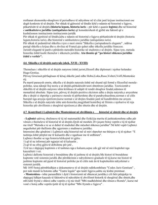 rrethanat ekonomike-shoqërore të periudhave të ndryshme në të cilat janë krijuar institucionet ose
degët konkrete të së drejtës. Per shkak të gjëresisë së lëndës këtë e ndanin në historinë e ligjeve,
pëkartëisht të së drejtës (historia legum, historia iuris – për këtë e quanin legista) dhe në historinë
e antikuiteteve juridike (antiquitates iuris) që konsiderohesh të gjithë ata faktorë që e
kushtëzonon institucionin institucionin juridik
Për shkak të gjerësisë së lëndës,këta e ndanin në historinë e ligjeve përkatësisht të drejtës (historia
legum,historia iuris), dhe historinë e antikuiteteve juridike (antiquitates iuris).
Për shkak të pedantërisë shkolla e tyre e mori emrin "Shkolla e jurispudencës elegante" , ndërsa
pasiqë shkolla u krijua dhe u zhvilua në Francë,ajo quhet edhe shkolla juridike franceze.
Juristët elegantë të parët e përdorën metodën historike në studimin e së drejtës. Sipas tyre, metoda
historike është kusht themelor i shkencës juridike. Ata thonin që "pa histori shkenca juridike
është e verbër".
4.6 Shkolla e të drejtës natyrale (shek. XVII - XVIII)
Themelues i shkollës të së drejtës natyrore është juristi,filozofi dhe diplomati i njohur holandez
Hugo Grotius.
Përveç Grociusit,përfaqësues të kësaj shkolle janë edhe Hobsi,Loku,Ruso,Volteri,Volfi,Monteskie
etj.
Pa marrë parasysh emrin, shkolla e të drejtës natyrale është më shumë një formë e filozofisë morale-
politike, sesa ndonjë lloj teorie e së drejtës,përkatësisht teori shtetërore juridike. Teoricientët e
shkollës të së drejtës natyrore ishin kritikues të ashpër të rendit shoqëror feudal,sidomos të
monarkisë absolute. Sipas tyre, përveç të drejtës pozitive ekziston edhe e drejta natyrale,e arsyeshme
dhe e drejtë si shprehje e parimeve morale të përhershme dhe të pandryshueshme,normat e së cilës
burojnë nga arsyeja njerëzore,kurse normat e së drejtes feudale janë në kundërshtim me arsyen.
Shkolla e së drejtës natyrale ishte anti-historike,megjithatë kontriboj në fitimin e njohurive të reja
historike për zhvillimin e shoqërisë njerëzore,si dhe shtetin dhe së drejtën.
4.7 Kontributi i Lajbnicit dhe Monteskieut në zhvillimin e historisë së shtetit dhe së drejtës
- Lajbnici -përveç zbulimeve të tij në matematikë dhe fizikë,ka merita të jashtzakonshme edhe për
vënien e themeleve të historisë të së drejtës.Qysh në moshën 20 vjeçare botoj veprën e tij të njohur
me titull "Metoda e re se si duhet të studiohet dhe mësohet shkenca juridike".Në këtë vepër Lajbnici
angazhohet për thellimin dhe zgjerimin e studimeve juridike.
Interesimi dhe qëndrimi i Lajbnicit ndaj historisë më së miri shprehet me thënjen e tij të njohur: "E
tashmja është përplot me të kaluarën dhe e ngarkuar me të ardhmen".
Lajbnici thoshte se nga historia kërkojmë tri gjëra :
1) që të na informoj për ngjarjet në të kaluarën ,
2) që të na ofroj gjëra të dobishme për jetë ,
3) të na e shpjegoj kuptimin e të tashmes nga e kaluara,sepse cdo gjë më së miri kuptohet nga
kauzaliteti i vet.
Lajbnici dallonte historinë e brendshme dhe të jashtme të së drejtës.Me histori të brendshme
kuptonte vetë sistemin juridik dhe përshkrimin e ndryshimeve graduale të tij,kurse me histori të
jashtme kuptonte atë pjesë të historisë politike pa të cilën nuk do të kuptoheshin ndryshimet e
sistemit juridik.
Më 1693 botoj përmbledhjen e dokumenteve të së drejtës ndërkombëtare "Codex Juris Gentium" ,
por nuk mundi ta botonte edhe "Teatre legale" apo teatri ligjeve,ashtu siç kishte premtuar.
- Monteskieu - ishte paraardhësi i dytë i historizmit në shkencat juridike,i cili bëri përpjekje ta
shpjegoj lidhjen kauzale të faktorëve të ndryshëm të zhvillimit historik të shoqërisë dhe shtetit,dhe
mbi këtë frymë e shkroi edhe veprën e tij me titull "Mbi madhështinë dhe rënien e Romës", kurse më
vonë e botoj edhe veprën tjetër të tij të njohur "Mbi frymën e ligjeve" .
 