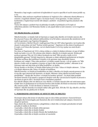 Monteskie e hapi rrugën e analizimit të kujdesshëm të veçorive specifike të secilit sistem juridik veç
e veç.
Monteskie, duke analizuar rregullimin kushtetues të Anglisë,të cilin e adhuronte shumë,shkruan se
sistemin e rregullimit shtetëror anglez e ka krijuar fryma e lirisë gjermane. Ai duke analizuar
kushtetutën e Anglisë krijoi teorinë mbi ndarjen e pushtetit : në pushtetin ligjvënes,ekzekutiv dhe
gjyqësor.
Teoria mbi ndarjen e pushtetit hasi në përkrahje të madhe të politikanëve të Evropës së
atëhershme,ndonëse vetë Monteskie thoshte se cdo popull duhet ta ketë sistemin e vet të rregullimit
shtetëror.
4.8 Shkolla historike e së drejtës
Shkolla historike e së drejtës lindi në Gjermani,si reagim ndaj shkollës së të drejtës natyrore dhe
Revolucionit Francez dhe ndikimit ndërkombëtar të tij.Në kohën e nëncmimit dhe nënshtrimit më të
madh të gjermanëve nga Napoleon Bonapparta,
në Universitetin e Berlinit filozofi i madh gjerman Fihte më 1807 mban ligjeratën e tij të njohur dhe
shumë të suksesshme më titull "Fjalime kombit gjerman". Napoleoni në disa shtete të pushtuara të
Evropës si në Poloni dhe Gjermani, vuri në zbatim Kodin Civil të tij,i njohur me emrin Kodi i
Napoleonit.
Pas rënies së Napoleonit më 1814 u shtrua cështja se a duhet të mbahen reformat e tij apo të hidhen
bashk me kodin e tij civil. Për reforma ishin ithtarët e shkollës të së drejtës natyrale. Kështu psh
profesori gjerman Tibo më 1814 shkroi broshurën me titull "Mbi nevojën e kodit civil të
përgjithshëm gjerman".Në këtë shqyrtim ky shkruante se duhet ndërprerë partikularizmi në drejtësi
dhe duhet unifikuar dhe kodifikuar të drejtën civile gjermane sipas shembullit francez.
Kritikuesi më i ashpër i Tibos ishte profesori i së drejtës romake Savinji, i cili në veprën e tij "Mbi
detyrën e kohës sonë në aspektin e nxjerrjes së ligjeve dhe të praktikës juridike", shkruante se në
Gjermani ende nuk ishte koha që të bëhej kodifikimi i së drejtës.
Savinji thoshte se zhvillimi i së drejtës duhet kaluar në tri faza: 1)faza e të drejtës zakonore , 2) faza
e të drejtës shkencore dhe 3)faza e të drejtës së kodifikuar.
Shkolla historike e së drejtës,në kundërshtim me idetë e shkollës së të drejtës natyrale,promovoi ide
të reja dhe zgjoi interesim për historinë e së drejtës. Mësimet e kësaj shkolle kryesisht mund të
përmblidhen : 1)lindja dhe zhvillimi i së drejtës ka karakter spiritual , 2)e drejta është produkti
zhvillimit historik të një populli si grupacion shoqëror unik dhe i pavarur,kurse krijohet në procesin e
zhvillimit të qetë,të cilën e zhvillojnë focat e brendshme popullore.
Kjo shkollë edhepse ishte më shkencore sesa shkolla e së drejtës natyrale,ishte më reakcionare,sepse
kundër ideve të proklamuara të revolucinot borxhez,ishte kundër zhvillimit revolucionar të shoqërisë
dhe sistemit juridik. Të tërë zhvillimin ia lëshonte evolucionit.
Ndikimi i shkollës historike të së drejtës ndihet edhe gjatë shek. XIX dhe XX. Kjo shkollë u zhvillua
në Gjermani dhe aty qëndroj më së shumti.
5. PERIODIZIMI I HISTORISE SE SHTETIT DHE SE DREJTES
Ekzistojnë mënyra dhe kritere të ndryshme sipas të cilave bëhet periodizimi i historisë.Kriteret
tipologjike dhe kriminologjike janë themeloret dhe më të rëndësishnet për ndarjen e historisë së
shoqërisë njerëzore.
Sipas shtetit dhe së drejtës historia e përgjithshme e shtetit dhe e së drejtës periodizohet në katër
periudha të mëdha të zhvillimit:
1) periudha e shtetit dhe së drejtës skllavopronare
2) periudha e shtetit dhe së drejtës feudale
3) periudha e shtetit dhe së drejtës liberale dhe bashkëkohore
4) periudha e shtetit dhe së drejtës socialiste në mezokohë.
 
