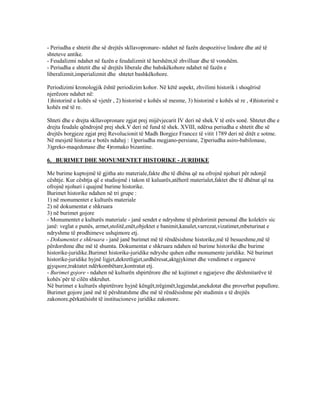 - Periudha e shtetit dhe së drejtës skllavopronare- ndahet në fazën despozitive lindore dhe atë të
shteteve antike.
- Feudalizmi ndahet në fazën e feudalizmit të hershëm,të zhvilluar dhe të vonshëm.
- Periudha e shtetit dhe së drejtës liberale dhe bahskëkohore ndahet në fazën e
liberalizmit,imperializmit dhe shtetet bashkëkohore.
Periodizimi kronologjik është periodizim kohor. Në këtë aspekt, zhvilimi historik i shoqërisë
njerëzore ndahet në:
1)historinë e kohës së vjetër , 2) historinë e kohës së mesme, 3) historinë e kohës së re , 4)historinë e
kohës më të re.
Shteti dhe e drejta skllavopronare zgjat prej mijëvjecarit IV deri në shek.V të erës sonë. Shtetet dhe e
drejta feudale qëndrojnë prej shek.V deri në fund të shek. XVIII, ndërsa periudha e shtetit dhe së
drejtës borgjeze zgjat prej Revolucionit të Madh Borgjez Francez të vitit 1789 deri në ditët e sotme.
Në mesjetë historia e botës ndahej : 1)periudha megjano-persiane, 2)periudha asiro-babilonase,
3)greko-maqedonase dhe 4)romako bizantine.
6. BURIMET DHE MONUMENTET HISTORIKE - JURIDIKE
Me burime kuptojmë të gjitha ato materiale,fakte dhe të dhëna që na ofrojnë njohuri për ndonjë
cështje. Kur cështja që e studiojmë i takon të kaluarës,atëherë materialet,faktet dhe të dhënat që na
ofrojnë njohuri i quajmë burime historike.
Burimet historike ndahen në tri grupe :
1) në monumentet e kulturës materiale
2) në dokumentat e shkruara
3) në burimet gojore
- Monumentet e kulturës materiale - janë sendet e ndryshme të përdorimit personal dhe kolektiv sic
janë: veglat e punës, armet,stolitë,enët,objektet e banimit,kanalet,varrezat,vizatimet,mbeturinat e
ndryshme të prodhimeve ushqimore etj.
- Dokumentet e shkruara - janë janë burimet më të rëndësishme historike,më të besueshme,më të
përdorshme dhe më të shumta. Dokumentat e shkruara ndahen në burime historike dhe burime
historike-juridike.Burimet historike-juridike ndryshe quhen edhe monumente juridike. Në burimet
historike-juridike hyjnë ligjet,dekretligjet,urdhëresat,aktgjykimet dhe vendimet e organeve
gjyqsore,traktatet ndërkombëtare,kontratat etj.
- Burimet gojore - ndahen në kulturën shpirtërore dhe në kujtimet e ngjarjeve dhe dëshmitarëve të
kohës`për të cilën shkruhet.
Në burimet e kulturës shpirtërore hyjnë këngët,trëgimët,legjendat,anekdotat dhe proverbat popullore.
Burimet gojore janë më të përshtatshme dhe më të rëndësishme për studimin e të drejtës
zakonore,përkatësisht të institucioneve juridike zakonore.
 