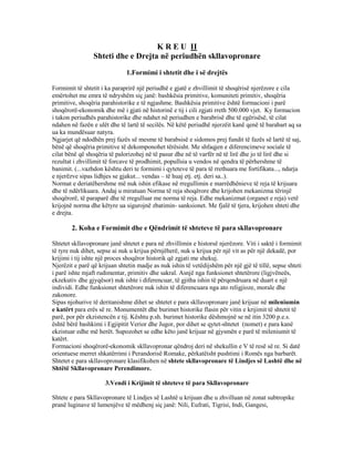 K R E U II
Shteti dhe e Drejta në periudhën skllavopronare
1.Formimi i shtetit dhe i së drejtës
Formimit të shtetit i ka paraprirë një periudhë e gjatë e zhvillimit të shoqërisë njerëzore e cila
emërtohet me emra të ndryshëm siç janë: bashkësia primitive, komuniteti primitiv, shoqëria
primitive, shoqëria parahistorike e të ngjashme. Bashkësia primitive është formacioni i parë
shoqërorë-ekonomik dhe më i gjati në historinë e tij i cili zgjati rreth 500.000 vjet. Ky formacion
i takon periudhës parahistorike dhe ndahet në periudhen e barabrisë dhe të egërisësë, të cilat
ndahen në fazën e ulët dhe të lartë të secilës. Në këtë periudhë njerzëit kanë qenë të barabart aq sa
ua ka mundësuar natyra.
Ngjarjet që ndodhën prej fazës së mesme të barabsisë e sidomos prej fundit të fazës së lartë të saj,
bënë që shoqëria primitive të dekomponohet tërësisht. Me shfaqjen e diferencimeve sociale të
cilat bënë që shoqëria të palorizohej në të pasur dhe në të varfër në të lirë dhe jo të lirë dhe si
rezultat i zhvillimit të forcave të prodhimit, popullsia u vendos në qendra të përhershme të
banimit. (...vazhdon kështu deri te formimi i qyteteve të para të rrethuara me fortifikata..., ndarja
e njerëzve sipas lidhjes se gjakut... vendas – të huaj etj. etj. deri sa..).
Normat e deriatëhershme më nuk ishin efikase në rregullimin e marrëdhënieve të reja të krijuara
dhe të ndërlikuara. Andaj u miratuan Norma të reja shoqërore dhe krijohen mekanizma tërinjë
shoqërorë, të paraparë dhe të rregulluar me norma të reja. Edhe mekanizmat (organet e reja) vetë
krijojnë norma dhe këtyre ua sigurojnë zbatimin- sanksionet. Me fjalë të tjera, krijohen shteti dhe
e drejta.
2. Koha e Formimit dhe e Qëndrimit të shteteve të para skllavopronare
Shtetet skllavopronare janë shtetet e para në zhvillimin e historsë njerëzore. Viti i saktë i formimit
të tyre nuk dihet, sepse ai nuk u krijua përnjëherë, nuk u krijua për një vit as për një dekadë, por
krijimi i tij ishte një proces shoqëror historik që zgjati me shekuj.
Njerëzit e parë që krijuan shtetin madje as nuk ishin të vetëdijshëm për një gjë të tillë, sepse shteti
i parë ishte mjaft rudimentar, primitiv dhe sakral. Asnjë nga funksionet shtetërore (ligjvëneës,
ekzekutiv dhe gjyqësor) nuk ishte i diferencuar, të gjitha ishin të përqendruara në duart e një
individi. Edhe funksionet shtetërore nuk ishin të diferencuara nga ato religjioze, morale dhe
zakonore.
Sipas njohurive të deritanishme dihet se shtetet e para skllavopronare janë krijuar në mileniumin
e katërt para erës së re. Monumentët dhe burimet historike flasin për vitin e krijimit të shtetit të
parë, por për ekzistencën e tij. Kështu p.sh. burimet historike dëshmojnë se në itin 3200 p.e.s.
është bërë bashkimi i Egjipitit Verior dhe Jugor, por dihet se qytet-shtetet (nomet) e para kanë
ekzistuar edhe më herët. Supozohet se edhe këto janë krijuar në gjysmën e parë të mileniumit të
katërt.
Formacioni shoqërorë-ekonomik skllavopronar qëndroj deri në shekullin e V të resë së re. Si datë
orientuese merret shkatërrimi i Perandorisë Romake, përkatëisht pushtimi i Romës nga barbarët.
Shtetet e para skllavopronare klasifikohen në shtete skllavopronare të Lindjes së Lashtë dhe në
Shtëtë Skllavopronare Perendimore.
3.Vendi i Krijimit të shteteve të para Skllavopronare
Shtete e para Skllavopronare të Lindjes së Lashtë u krijuan dhe u zhvilluan në zonat subtropike
pranë luginave të lumenjëve të mëdhenj siç janë: Nili, Eufrati, Tigrisi, Indi, Gangesi,
 