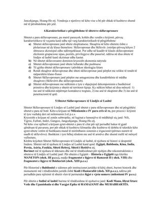 Jancekjangu, Hoang-Ho etj. Vendosja e njerëzve në këto vise u bë për shkak të kushteve shumë
më të përshtatshme për jetë.
4.Karakteristikat e përgjithshme të shteteve skllavopronare
Shtetet e para skllavopronare, pa marrë parasysh, kohën dhe vendin e krijimit, përveç
karakteristikave të veçanta kanë edhe një varg karakteristikash të përgjithshme:
a) Shtetet skllavopronare janë shtete eksploatuese. Shoqëria në këto shtetete ështe e
plolarizuar në dy klasa themelore: Skllavopronar dhe Skllevër. (mirëpo përveq këtyre 2
shtresave ekzistojnë edhe ndërmjetklasat. Por edhe në kuadër të klasës skllavopronare
ekzitonin grupacione sipas, pozitës, privilegjeve dhe pasurisë, ndërsa në disa shtete të
lindjes së lashtë kanë ekzistuar edhe kastat.
b) Në shtetet skllavoroanre dominon kryesisht ekonomia natyrale
c) Shtetet skllavopronare janë shtete luftarake dhe pushtuese
d) Të gjitha shtetet skllavopronare i përshkon ideologjia fetare
e) Rendi shoqëror skllavopronar dhe shteti skllavopronar janë përplot me relikte të rendit të
mëparshëm klano-fisnor
f) Shtetet Skllavopronare janë përplot me antagonizma dhe kundërthënie të mëdha
shoqërore (Skllevërit dhe skllavopronarët).
g) Shtetet skllavopronare me ndikimin e tyre e shpejtojnë dekomponimin e bashkësisë
primitive dhe krijimin e shtetit në territoret fqinje. Ky ndikim bëhet në disa mënyrë: 1)
me anë të ndikimit nëpërmjet kontakteve tregtare, 2) me anë të okupimit dhe 3) me anë të
penetracionit të qetë.
5.Shtetet Skllavopronare të Lindjës së Lashtë
Shtetet Skllavopronare të Lindjes së Lashtë janë shtetet e para skllavopronare dhe në përgjithësi
shtetet e para në botë. Këto u krijuan në Mileniumin e IV para erës së re, por procesi i krijimit
të tyre vazhdoj deri në mileniumin I-rë p.e.s.
Kryesisht u krijuan në zonën subtropike, në luginat e lumenjëve të mëdhënjë siç janë: Nili,
Tigrisi, Eufrati, Indiri, Gangesi, Jangcekjangu, Hoang-Ho etj.
Në këto vise njëherë u krijuan qytet-shtetet e para të cilat për një periudhë bukur të gjatë
qëndruan të pavarura, por për shkak të kushteve klimatike dhe kushteve të dobëta të teknikës këto
qytet-shtete vetëm të bashkuara mund të mirëmbanin sistemin e irigacionit (përmes numrit të
madh të skllevërve). Bashkimi i tyre bëhej rëndom me anë të armëve dhe shumë rrallë në mënyrë
vullnetare,
Kështu krijohen Shtetet Skllavopronare të Lindjës së lashtë, të njohura në histori si despotitë
lindore. Shtetet më të njohura të Lindjes së Lashtë kanë qenë: Egjipti, Babilonia, Kina, India,
Persia, Asiria, Fenikia, Shteti Hebrej, Shteti i Hetitëve etj.
Burimet më të njohura të shkruara dhe më të rëndësishmet për njohjen dhe rekonstruktimin e
shteteve të Lindjës së Lashtë janë: Për shtetin e Egjiptit – Historia e Egjiptit nga kleriku
MANETON (shek. III p.e.s.), madje fragmentet e ligjeve të Ramzesit II ( shek. VIII) dhe
fragmentet e ligjeve të Bokhorisit (shek. XIII p.e.s.)
Për Historinë e Babilonisë e sidomos për institucionet juridike të këtij shteti, burimi historik dhe
monumenti më i rëndësishëm juridik është Kodi i Hamurabit (shek. XII p.e.s.), ndërsa për
periudhën para njësimit të shtetit vlen të permenden ligjet e vjeta sumere (mileniumi IV p.e.s.)
Për shtetin e Indisë së lashtë burime të rëndësishme të njohurive janë: Kodi Manu, librat fetare
Vede dhe Upanishada si dhe Vargjet Epike të RAMAJANIT dhe MUHABHARTËS.
 