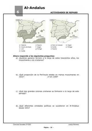 6

Al-Andalus
ACTIVIDADES DE REPASO

Ahora responde a las siguientes preguntas:
a) ¿Quiénes ganaron terreno a lo largo de estos trescientos años, los
musulmanes o los cristianos?

b) ¿Qué proporción de la Península estaba en manos musulmanas en
1031?
¿Y en 1300?

c) ¿Qué dos grandes coronas crsitianas se formaron a lo largo de este
período?

d) ¿Qué diferentes entidades políticas se sucedieron en Al-Andalus
desde 1031?

Ciencias Sociales 2º ESO

Juanjo Romero
Página - 10 -

 