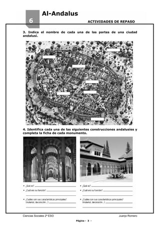 6

Al-Andalus
ACTIVIDADES DE REPASO

3. Indica el nombre de cada una de las partes de una ciudad
andalusí.

4. Identifica cada una de las siguientes construcciones andalusíes y
completa la ficha de cada monumento.

Ciencias Sociales 2º ESO

Juanjo Romero
Página - 3 -

 