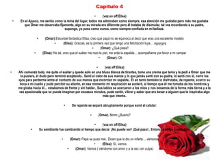 Capitulo 4
                                                             •     (voz en off Elisa)
    •    En el Ajusco, me sentía como la reina del lugar, todos me admiraban como siempre, esa atención me gustaba pero más me gustaba
           que Omar me observaba fijamente, algo en su mirada era diferente pero él trataba de disimular, tal vez recordando a su padre,
                                       supongo, yo pose como nunca, como siempre confiada en mi belleza.

                        •       (Omar):Estuviste fantástica Elisa, creo que papá no se equivoco al decir que eras una excelente modelo
                                       •      (Elisa): Gracias, es la primera vez que tengo una felicitación tuya… ayyyyyyy
                                                                     •      (Omar): ¿Qué pasa?
                    •         (Elisa): No sé, creo que el suéter me rozo la piel, me arde la espalda… acompáñame por favor a mi camper
                                                                          •     (Omar): Ok

                                                                •     (voz off Elisa)
•       Ahí comenzó todo, me quite el suéter y quede solo en una blusa blanca de tirantes, tome una crema que tenia y le pedí a Omar que me
         la pusiera, él dudo pero terminó aceptando.. Sentí el calor de sus manos y lo que jamás sentí con su padre, lo sentí con él, cerro los
        ojos para perderme entre el contacto de sus manos que recorrían mi espalda.. Él en tanto también lo disfrutaba, de repente, acerco su
         boca a mi cuello y pude percibir su aliento, en ese momento mi respiración se aceleró, al tiempo que él me tomaba de los hombros y
        me giraba hacia él… estabamos de frente y sin hablar.. Sus labios se acercaron a los mios y nos besamos de la forma más tierna y a la
        vez apasionada que se pueda imaginar por escasos minutos, pude sentir, vibrar y saber que era besar a alguien que te inspiraba algo
                                                                    más que interés.

                                               •      De repente se separó abruptamente porque sonó el celular:

                                                                   •     (Omar). Mmm ¿Bueno?

                                                                •     (voz en off Elisa)
                •           Su semblante fue cambiando al tiempo que decía: ¡No puede ser! ¡Qué paso!.. Entonces colgó y solo dijo:

                                           •         (Omar): Papá se puso mal.. Dicen que le dio un infarto… vámonos
                                                                     •     (Elisa): Sí, vamos
                                                   •    (Omar): Vamos ( viéndome con amor y a la vez con culpa)
 