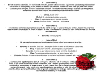 •     (voz en off Elisa)
•   En todo el camino nadie hablo, nos veíamos cada 5 minutos, pero sin hablar, él pensaba seguramente que estaba a punto de cometer
      traición hacia su propio padre y yo solo pensaba en ese beso que nos dimos , que me hizo sentir cosas que jamás había sentido.
  •   Cuando llegamos al hospital, el médico nos explicó la situación: Fernando había sufrido un ataque al corazón y de milagro había
                           sobrevivido, necesitaba estar tranquilo, sin sobresaltos porque uno más no lo contaba.

                                                         •     (Omar): ¿Puedo verlo?
                                           •     (Médico): Ha estado preguntando por su esposa..
                                         •     (Elisa): Yo soy su esposa, entraré a verlo si es posible
                                       •     (Médico): Solo unos minutos… nada más… acompáñeme

                                                          •    (Voz en off Elisa)
•     Fernando lucia realmente mal, por primera vez sentí algo cuándo lo vi que no fuera repulsión, me conmoví, me sentí mal por primera
     vez de mi actitud pero no dejaba de pensar en ese beso de Omar…Fernando me vio y esbozó una breve sonrisa mientras con dificultad,
                                                               estiraba su mano:

                                                    •     (Fernando): Acércate pequeña

                                                        •      (voz en off Elisa)
                     •   Me acerque y tome su mano por la cuál no sentía el mismo calor al tacto que con la de su hijo…

                 •     (Fernando): No te asustes.. Estoy bien… solo espero no morir sin antes ver por ultima vez tu bello rostro
                                  •    (Elisa): No te esfuerces Fernando… descansa para que te pongas bien
                           •     (Fernando). Al menos se, que te dejo en buenas manos, con mi hijo, él cuidará de ti
                                   •    (Elisa): Fernando eres muy bueno conmigo y tal vez no merezca tanto
         •     (Fernando). Tonterías… tú mereces eso y más porque me has hecho muy feliz estos meses a tu lado… me he sentido vivo

                                                            •     (voz en off Elisa)
 •    Lo acaricie durante largo tiempo en el rostro, le sonreí y él se entusiasmo ante mi sonrisa, me sentí culpable por primera vez por no
      amarlo, yo que durante largos meses no había sentido nada por él y me daba igual engañarlo, al verlo así.. Comencé a cuestionar mi
       actitud anterior pero no dejaba de pensar en Omar, no podía y menos ahora que la casa seria nuestra un par de días… no sabia si
         podría resistir estando a solas con él… creo que ambos sabíamos que ese beso no había sido solo un impulso, sino algo más
      profundo… tal vez quería repetirlo o tal vez tratar de ignorarlo pero sentía en el fondo que era imposible ignorar al corazón, creo que
                                                  después de todo estaba ahí y no era de piedra.
 