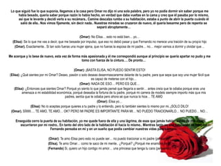 Lo que siguió fue lo que suponía, llegamos a la casa pero Omar no dijo ni una sola palabra, pero yo no podía dormir sin saber porque me
      había besado, quería saber porque razón lo había hecho, en verdad que daba vueltas en la cama y creo que él pasaba por lo mismo,
      así que le levante y decidí verlo a su recámara.. Camine descalza rumbo a su habitación, estaba a punto de abrir la puerta cuándo él
       salió de ella.. Nos vimos fijamente, sin decir nada.. Nuestras miradas se cruzaron de nuevo, él quería besarme pero de repente se
                                                              separó abruptamente…

                                                   (Omar): No Elisa… esto no está bien… yo…
  (Elisa): Se lo que me vas a decir, que me besaste por impulso, que eso no debió pasar y que Fernando no merece una traición de su propio hijo
   (Omar). Exactamente.. Si tan solo fueras una mujer ajena, que no fueras la esposa de mi padre… no… mejor vamos a dormir y olvidar que…

Me acerque y lo bese de nuevo, esta vez de forma más apasionada y él me correspondió aunque al principio se queria apartar no pudo y me
                                                 tomo con fuerza de la cintura…. De pronto…

                                                 (Omar): ¡BASTA ELISA, NO PUEDO SENTIR ESTO!
(Elisa): ¿Qué sientes por mi Omar? Deseo, pasión o solo deseas desenmascararme delante de tu padre, para que sepa que soy una mujer fácil que
                                                              es capaz de meterse con el hijo…
                                                     (Omar): NADA DE ESO… PERO ES QUE…
    (Elisa): ¿Entonces que sientes Omar? Porqué yo siento lo que jamás pensé que llegaría a sentir… antes creía que te odiaba porque eras una
          amenaza a mi estabilidad económica, porqué deseaba la fortuna de tu padre, porqué mi carrera de modelo siempre importo más que mis
                                           padres, sentía que te odiaba pero ahora sé que nunca lo hice… TE AMO
                                                                   (Omar): Elisa yo…
                 (Elisa): No lo aceptas porque quieres a tu padre y lo entiendo, pero tú también sientes lo mismo por mi..¡SOLO DILO!
 (Omar). SÍIIIIII…. TE AMO, TE AMO… OK? PERO MI PADRE ES IMPORTANTE PARA MI… NO PUEDO TRAICIONARLO… NO PUEDO… NO…

    Enseguida cerro la puerta de su habitación, yo me quede fuera de ella y una lágrima, de esas que jamás habían salido de mis ojos,
       escurrieron por mi rostro.. En tanto del otro lado de la habitación él hacia lo mismo.. Mientras tanto en una habitación de hospital
                           Fernando pensaba en mi y en un sueño que podía cambiar nuestras vidas para siempre.

                            (Omar): Te amo Elisa pero esto no puede ser… no puedo traicionar a mi padre (pensando)
                           (Elisa). Te amo Omar… como te saco de mi mente.. ¿Porqué? ¿Porqué me enamoré de ti?
                           (Fernando) Si, quiero un hijo contigo mi amor… una princesa que tenga tu cara (pensando)
 