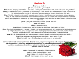 Capitulo 5:
                                                                    (Elisa): Buenos días Omar
                                                          (Omar). Buenos días Elisa.. ¿Dormiste bien?
   (Elisa): No Omar, creo que ya no dormiré bien… sabes porque… no creo poder contener esto que siento, es más fuerte que yo, dime ¿Qué hago?
 (Omar): ¿En verdad me amas Elisa? O ¿Simplemente soy un capricho tuyo?, a veces desconfió de tus sentimientos porque cuándo te conocí eras tan
                    fría, ególatra, creí que eras una mujer sin sentimientos y pese a eso me enamoré sin darme cuenta como un idiota de ti…
   (Elisa): Yo también creía eso de mi misma, todo lo conseguí en base a mi cuerpo, a seducir tipos para que me consiguieran contratos y pasarelas,
        seduje a tu padre para escalar socialmente, he hecho cosas malas como darle a Tania esa supuesta crema para perjudicarla porque quiero todo
      para mi… pero tú llegaste y me hiciste pensar que mi vida no era para nada feliz… nunca he conocido esa palabra porque he vivido de apariencias
                                                                              toda mi vida….
                                            (Omar). Y yo huyendo del amor aunque nunca he dejado de creer en el…
                                                                      (Elisa): Roció verdad?
                                                                 (Omar): ¿Cómo sabes de Roció?
                         (Elisa): Escuche la conversación que tenias con Fernando, en verdad me dio tristeza saber lo que te hizo…
(Omar): Mmm, fue duro porque la amaba y el verme en el altar solo… con las murmuraciones de todos, fue lo más doloroso que he vivido, por eso ando
             de un lugar a otro, errante… porque jamás quise estar siempre en este lugar que me recordaba tanto a ella pero tú, una chica altanera,
                        oportunista, ególatra, me hizo latir el corazón de esa forma que ya no había sentido antes… ¿Qué me hiciste Elisa?
          (Elisa): No lo sé… quisiera saber más bien… que me hiciste a mi.. Porque me tienes en un hechizo permanente y no quiero salir de el
                               (Omar): Elisa… quisiera arrancarme el corazón para no sentir esto… pero no puedo… TE AMO
                                  (Elisa): Y yo también Omar… TE AMO y lo digo con emoción porque creí que jamás lo diría

Entonces nos besamos de forma tan apasionada en el jardín de la casa, una y otra vez sin pensar en nada más que en el presente, sin pensar
     que Fernando volvería y nuestro idilio se viera interrumpido, sabíamos que nuestro amor era prohibido pero no nos importo, seguimos
        besándonos, acariciándonos y abrazándonos… nada nos importaba más que estar juntos en ese momento mientras al oído nos
                                                        repetíamos cuanto nos amábamos.

                                         (Omar): Te amo Elisa, se que esta mal pero no puedo contenerme
                                                (Elisa): Yo también te amo y demasiado… fugitivo
                                                 (Omar): jajajaja… niña mimada.. Mi niña mimada
                                            (Elisa): Tú niña mimada para siempre… pase lo que pase
 