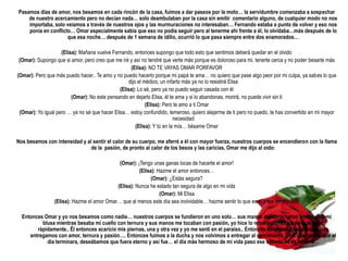 Pasamos días de amor, nos besamos en cada rincón de la casa, fuimos a dar paseos por la moto… la servidumbre comenzaba a sospechar
    de nuestro acercamiento pero no decían nada… solo deambulaban por la casa sin emitir comentario alguno, de cualquier modo no nos
    importaba, solo veíamos a través de nuestros ojos y las murmuraciones no interesaban… Fernando estaba a punto de volver y eso nos
    ponía en conflicto… Omar especialmente sabia que eso no podía seguir pero al tenerme ahí frente a él, lo olvidaba…más después de lo
                     que esa noche… después de 1 semana de idilio, ocurrió lo que pasa siempre entre dos enamorados…

                    (Elisa): Mañana vuelve Fernando, entonces supongo que todo esto que sentimos deberá quedar en el olvido
 (Omar): Supongo que si amor, pero creo que me iré y así no tendré que verte más porque es doloroso para mi, tenerte cerca y no poder besarte más
                                                    (Elisa): NO TE VAYAS OMAR PORFAVOR
(Omar): Pero que más puedo hacer.. Te amo y no puedo hacerlo porque mi papá te ama… no quiero que pase algo peor por mi culpa, ya sabes lo que
                                                   dijo el médico, un infarto más ya no lo resistirá Elisa
                                               (Elisa): Lo sé, pero ya no puedo seguir casada con él
                         (Omar): No este pensando en dejarlo Elisa, él te ama y si lo abandonas, morirá, no puede vivir sin ti
                                                            (Elisa): Pero te amo a ti Omar
 (Omar): Yo igual pero … ya no sé que hacer Elisa… estoy confundido, temeroso, quiero alejarme de ti pero no puedo, te has convertido en mi mayor
                                                                          necesidad
                                                       (Elisa): Y tú en la mía… bésame Omar

Nos besamos con intensidad y al sentir el calor de su cuerpo, me aferré a él con mayor fuerza, nuestros cuerpos se encendieron con la llama
                               de la pasión, de pronto al calor de los besos y las caricias, Omar me dijo al oído:

                                            (Omar): ¡Tengo unas ganas locas de hacerte el amor!
                                                     (Elisa): Hazme el amor entonces…
                                                           (Omar): ¿Estás segura?
                                           (Elisa): Nunca he estado tan segura de algo en mi vida
                                                               (Omar): Mi Elisa
                (Elisa): Hazme el amor Omar… que al menos este día sea inolvidable… hazme sentir lo que es el amor en plenitud

  Entonces Omar y yo nos besamos como nadie… nuestros cuerpos se fundieron en uno solo… sus manos desabrocharon lentamente mi
          blusa mientras besaba mi cuello con ternura y sus manos me tocaban con pasión, yo hice lo mismo con su playera, la quite
        rápidamente.. Él entonces acaricio mis piernas, una y otra vez y yo me sentí en el paraíso.. Entonces volvimos a besarnos y nos
     entregamos con amor, ternura y pasión…. Entonces fuimos a la ducha y nos volvimos a entregar al sentimiento… no queríamos que el
            día terminara, deseábamos que fuera eterno y así fue… el día más hermoso de mi vida paso ese sábado 14 de febrero…
 