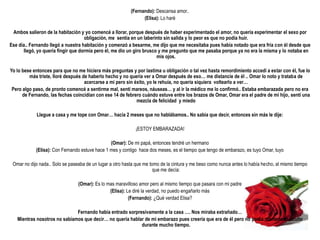 (Fernando): Descansa amor..
                                                                 (Elisa): Lo haré

 Ambos salieron de la habitación y yo comencé a llorar, porque después de haber experimentado el amor, no quería experimentar el sexo por
                                    obligación, me sentía en un laberinto sin salida y lo peor es que no podía huir.
Ese día.. Fernando llegó a nuestra habitación y comenzó a besarme, me dijo que me necesitaba pues había notado que era fría con él desde que
      llegó, yo quería fingir que dormía pero él, me dio un giro brusco y me pregunto que me pasaba porque ya no era la misma y lo notaba en
                                                                       mis ojos.

Yo lo bese entonces para que no me hiciera más preguntas y por lastima u obligación o tal vez hasta remordimiento accedí a estar con él, fue lo
         más triste, lloré después de haberlo hecho y no quería ver a Omar después de eso… me distancie de él .. Omar lo noto y trataba de
                                    acercarse a mi pero sin éxito, yo le rehuía, no quería siquiera voltearlo a ver…
 Pero algo paso, de pronto comencé a sentirme mal, sentí mareos, náuseas… y al ir la médico me lo confirmó.. Estaba embarazada pero no era
      de Fernando, las fechas coincidían con ese 14 de febrero cuándo estuve entre los brazos de Omar, Omar era el padre de mi hijo, sentí una
                                                             mezcla de felicidad y miedo

            Llegue a casa y me tope con Omar… hacia 2 meses que no hablábamos.. No sabia que decir, entonces sin más le dije:

                                                             ¡ESTOY EMBARAZADA!

                                                (Omar): De mi papá, entonces tendré un hermano
            (Elisa): Con Fernando estuve hace 1 mes y contigo hace dos meses, es el tiempo que tengo de embarazo, es tuyo Omar, tuyo

 Omar no dijo nada.. Solo se paseaba de un lugar a otro hasta que me tomo de la cintura y me beso como nunca antes lo había hecho, al mismo tiempo
                                                                       que me decía:

                                 (Omar): Es lo mas maravilloso amor pero al mismo tiempo que pasara con mi padre
                                                (Elisa): Le diré la verdad, no puedo engañarlo más
                                                          (Fernando): ¿Qué verdad Elisa?

                              Fernando había entrado sorpresivamente a la casa …. Nos miraba extrañado…
   Mientras nosotros no sabíamos que decir… no quería hablar de mi embarazo pues creería que era de él pero no podia mantenerlo oculto
                                                           durante mucho tiempo.
 