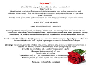 Capitulo 7:
                             (Fernando): Te hice una pregunta Elisa… ¿Qué verdad es la que no puedes ocultarme?
                                                              (Elisa): Fernando yo…
           (Omar). Nada papá, escuchaste mal, Elisa quiere cancelar la próxima pasarela que tendrá pero teme que te decepciones de ella
       (Fernando): Ah es eso pequeña… ¡No te preocupes! No tienes porque irte, llamaré a alguien para que te remplace, no te preocupes ok
                                                            (Elisa): Gracias Corazón…
        (Fernando). Nada de gracias, ya sabes que haría muchas cosas por ti amor… los dejo, voy de salida, (me besa) nos vemos más tarde

                                                   Fernando se fue y Omar se acerco a mi…

                                              (Omar): Ven conmigo Elisa, huyamos y seamos felices

    Yo me sorprendí ante su propuesta pero sin pensarlo porque lo amaba acepte… nos besamos pensando solo que ese día en la noche
      seriamos felices con nuestro hijo, no podíamos hacer nada más… no podíamos actuar de otro modo, era tan egoísta porque Fernando
         nos quería pero… ¿El amor es un sentimiento racional? No lo creo, es un sentimiento al cuál no le importa nada.. Solo se vive…

Fernando en tanto había decidido ir con el cardiólogo, a su chequeo semanal pero ahí mismo se topo con el ginecólogo que me hablara de mi
                embarazo tan solo hace unas horas… de pronto el ginecólogo le diría algo que a Fernando tomaría por sorpresa..

  (Ginecólogo): Justo con usted, quería hablar señor De la Colina, quiero que lo tome con calma, ya sabe que su corazón debe mantenerse así, sin
                       sobresaltos, pero imagino que su esposa ya se lo comunicó, son de esas noticias que no pueden esperar…
                                (Fernando): Elisa no me ha dicho nada… ¿Esta bien? ¿Le pasa algo a mi pequeña?
                                                (Ginecólogo): Nada que no se remedie en 9 meses
                                                       (Fernando): Quiere decir que Elisa…
                           (Ginecólogo): Sí, señor De la Colina.. Lo que está escuchando.. Su esposa está embarazada
                               (Fernando): ¡Dios mio!.., que felicidad tan grande.. No lo puedo creer.. Gracias Doctor

                                                (Fernando y el médico se funden en un abrazo)
 