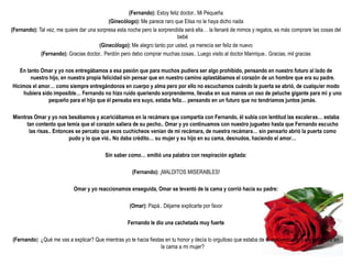 (Fernando): Estoy feliz doctor.. Mi Pequeña
                                            (Ginecólogo): Me parece raro que Elisa no le haya dicho nada
(Fernando): Tal vez, me quiere dar una sorpresa esta noche pero la sorprendida será ella… la llenaré de mimos y regalos, es más comprare las cosas del
                                                                           bebé
                                        (Ginecólogo): Me alegro tanto por usted, ya merecía ser feliz de nuevo
             (Fernando): Gracias doctor.. Perdón pero debo comprar muchas cosas.. Luego visito al doctor Manrique.. Gracias, mil gracias

   En tanto Omar y yo nos entregábamos a esa pasión que para muchos pudiera ser algo prohibido, pensando en nuestro futuro al lado de
        nuestro hijo, en nuestra propia felicidad sin pensar que en nuestro camino aplastábamos el corazón de un hombre que era su padre.
Hicimos el amor… como siempre entregándonos en cuerpo y alma pero por ello no escuchamos cuándo la puerta se abrió, de cualquier modo
    hubiera sido imposible… Fernando no hizo ruido queriendo sorprenderme, llevaba en sus manos un oso de peluche gigante para mi y uno
               pequeño para el hijo que él pensaba era suyo, estaba feliz… pensando en un futuro que no tendríamos juntos jamás.

Mientras Omar y yo nos besábamos y acariciábamos en la recámara que compartía con Fernando, él subía con lentitud las escaleras… estaba
      tan contento que temía que el corazón saliera de su pecho.. Omar y yo continuamos con nuestro jugueteo hasta que Fernando escucho
       las risas.. Entonces se percato que esos cuchicheos venian de mi recámara, de nuestra recámara… sin pensarlo abrió la puerta como
                         pudo y lo que vió.. No daba crédito… su mujer y su hijo en su cama, desnudos, haciendo el amor…

                                          Sin saber como… emitió una palabra con respiración agitada:

                                                       (Fernando): ¡MALDITOS MISERABLES!

                            Omar y yo reaccionamos enseguida, Omar se levantó de la cama y corrió hacia su padre:

                                                     (Omar): Papá.. Déjame explicarte por favor

                                                     Fernando le dio una cachetada muy fuerte

(Fernando): ¿Qué me vas a explicar? Que mientras yo te hacia fiestas en tu honor y decía lo orgulloso que estaba de ti, aprovechaste para metértele en
                                                                   la cama a mi mujer?
 