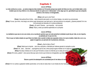 Capitulo 3
                                                           (voz en off Elisa)
La vida continuó su curso… yo estuve algunos días molesta con Fernando porque esa sesión de fotos era mía y se la había dado a otra
      modelo que era muy inferior a mi, entonces decidí ver quién era la “afortunada” e hice algo que me garantizaría que esa campaña
                                                  volviera a mis manos, lo inimaginable..

                                                           (Elisa): ¡Así que tu eres Tania!
                (Tania): Hola señora De la Colina… estoy haciendo esta sesión, es mi primer trabajo y me siento muy emocionada
(Elisa): Ya veo, oye mmm, mira tengo una crema super sensacional, que hará que tu piel luzca tersa en la campaña, ¿Quieres probarla? A mi me
                                                   ha funcionado de maravilla en mi carrera profesional
                                            (Tania): ¿En serio? Gracias… que maravilla… me la pondré
                                           (Elisa): Hazlo y verás que saldrás espléndida en la campaña

                                                           (voz en off Elisa)
 La realidad es que esa no era una crema, era un producto químico que con solo ponerlos te dañaba la piel de por vida, no me importo,
                                                      yo peleaba por lo que era mío.
 Pero lo que no había notado era que Omar me había visto cuando le daba esa supuesta crema a la nueva modelo, había ido a ver a su
                                        papá a la agencia y se percato de mi presencia, entonces…

                                                          (Omar): ¿Qué le diste a Tania?
                      (Elisa): Nada que te importe… solo vine a apoyarla, a felicitarla por haberse ganado la campaña a pulso
              (Omar): Ah , claro… esta bien… supongamos que te creo, ahora porque sigues molesta con mi papá por esa tontería
                 (Elisa): No estoy molesta con él, solo que Fernando a veces no entiende que no estoy de humor para arrumacos
   (Omar): Él te ama ¿sabes?.. Llevo pocos días aquí pero el amor que te tiene es inimaginable, que triste que personas como tú, no lo sientan

                                                            (voz en off Elisa)
                                 Estuve a punto de estamparle una cachetada pero él me detuvo la mano…

(Omar) A mi no vuelves a golpearla maldita oportunista, no he visto en estos días ni una mirada de amor hacia papá, él te ama pero no es estúpido
 