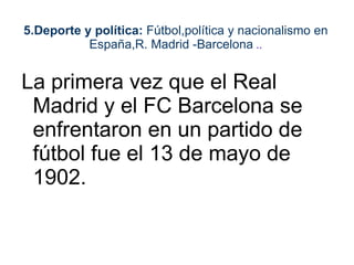 5.Deporte y política: Fútbol,política y nacionalismo en
           España,R. Madrid -Barcelona ..


La primera vez que el Real
 Madrid y el FC Barcelona se
 enfrentaron en un partido de
 fútbol fue el 13 de mayo de
 1902.
 
