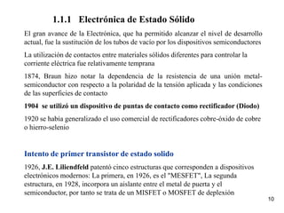 10
1.1.1 Electrónica de Estado Sólido
El gran avance de la Electrónica, que ha permitido alcanzar el nivel de desarrollo
actual, fue la sustitución de los tubos de vacío por los dispositivos semiconductores
La utilización de contactos entre materiales sólidos diferentes para controlar la
corriente eléctrica fue relativamente temprana
1874, Braun hizo notar la dependencia de la resistencia de una unión metal-
semiconductor con respecto a la polaridad de la tensión aplicada y las condiciones
de las superficies de contacto
1904 se utilizó un dispositivo de puntas de contacto como rectificador (Diodo)
1920 se había generalizado el uso comercial de rectificadores cobre-óxido de cobre
o hierro-selenio
Intento de primer transistor de estado solido
1926, J.E. Liliendfeld patentó cinco estructuras que corresponden a dispositivos
electrónicos modernos: La primera, en 1926, es el "MESFET", La segunda
estructura, en 1928, incorpora un aislante entre el metal de puerta y el
semiconductor, por tanto se trata de un MISFET o MOSFET de deplexión
 