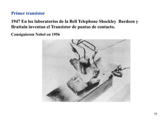 11
Primer transistor
1947 En los laboratorios de la Bell Telephone Shockley Bardeen y
Brattain inventan el Transistor de puntas de contacto.
Consiguieron Nobel en 1956
 
