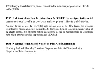 13
1953 Dacey y Ross fabricaron primer transistor de efecto campo operativo, el FET de
unión (JFET).
1955 I.M.Ross describio la estructura MOSFET de enriquecimiento tal
como se conoce hoy día, es decir, con uniones p-n en la fuente y el drenador.
A pesar de ser la idea del MOSFET más antigua que la del BJT, fueron los avances
tecnológicos producidos en el desarrollo del transistor bipolar los que hicieron viable al
de efecto campo. No obstante habría que esperar a que se perfeccionara la tecnología
para poder aprovechar toda la potencia del MOSFET
1955 Nacimiento del Silicon Valley en Palo Alto (California)
Hewlett y Packard ,Shockley Transistor Corporation, Fairchild Semiconductor
Corporation, Texas Instruments
 