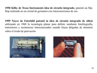 14
1958 Kilby de Texas Instruments idea de circuito integrado, patentó un flip-
flop realizado en un cristal de germanio con interconexiones de oro
1959 Noyce de Fairchild patentó la idea de circuito integrado de silicio
utilizando en 1960 la tecnología planar para definir, mediante fotolitografía,
transistores y resistencias interconectados usando líneas delgadas de aluminio
sobre el óxido de pasivación
 