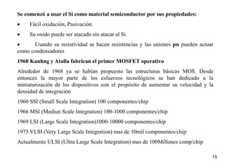 15
Se comenzó a usar el Si como material semiconductor por sus propiedades:
 Fácil oxidación, Pasivación.
 Su oxido puede ser atacado sin atacar al Si.
 Usando su resistividad se hacen resistencias y las uniones pn pueden actuar
como condensadores
1960 Kanhng y Atalla fabrican el primer MOSFET operativo
Alrededor de 1968 ya se habían propuesto las estructuras básicas MOS. Desde
entonces la mayor parte de los esfuerzos tecnológicos se han dedicado a la
miniaturización de los dispositivos con el propósito de aumentar su velocidad y la
densidad de integración
1960 SSI (Small Scale Integration) 100 componentes/chip
1966 MSI (Mediun Scale Integration) 100-1000 componentes/chip
1969 LSI (Large Scale Integration)1000-10000 componentes/chip
1975 VLSI (Very Large Scale Integration) mas de 10mil componentes/chip
Actualmente ULSI (Ultra Large Scale Integration) mas de 100Millones comp/chip
 