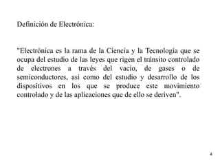 4
Definición de Electrónica:
"Electrónica es la rama de la Ciencia y la Tecnología que se
ocupa del estudio de las leyes que rigen el tránsito controlado
de electrones a través del vacío, de gases o de
semiconductores, así como del estudio y desarrollo de los
dispositivos en los que se produce este movimiento
controlado y de las aplicaciones que de ello se deriven".
 