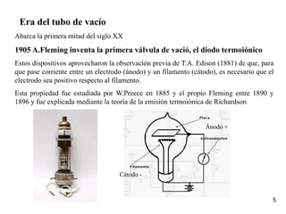 5
Era del tubo de vacío
Abarca la primera mitad del siglo XX
1905 A.Fleming inventa la primera válvula de vació, el diodo termoiónico
Estos dispositivos aprovecharon la observación previa de T.A. Edison (1881) de que, para
que pase corriente entre un electrodo (ánodo) y un filamento (cátodo), es necesario que el
electrodo sea positivo respecto al filamento.
Esta propiedad fue estudiada por W.Preece en 1885 y el propio Fleming entre 1890 y
1896 y fue explicada mediante la teoría de la emisión termoiónica de Richardson
Ánodo +
Cátodo -
 
