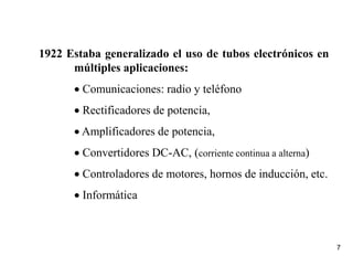 7
1922 Estaba generalizado el uso de tubos electrónicos en
múltiples aplicaciones:
 Comunicaciones: radio y teléfono
 Rectificadores de potencia,
 Amplificadores de potencia,
 Convertidores DC-AC, (corriente continua a alterna)
 Controladores de motores, hornos de inducción, etc.
 Informática
 
