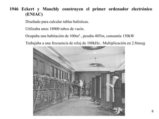 8
1946 Eckert y Mauchly construyen el primer ordenador electrónico
(ENIAC)
Diseñado para calcular tablas balísticas.
Utilizaba unos 18000 tubos de vacío.
Ocupaba una habitación de 100m2 , pesaba 40Tm, consumía 150kW
Trabajaba a una frecuencia de reloj de 100kHz.. Multiplicación en 2.8mseg
 
