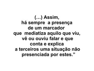 (…) Assim,
há sempre a presença
de um marcador
que mediatiza aquilo que viu,
vê ou ouviu falar e que
conta e explica
a terceiros uma situação não
presenciada por estes.”
 