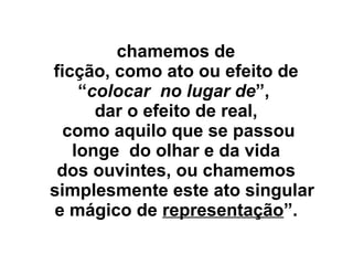 chamemos de
ficção, como ato ou efeito de
“colocar no lugar de”,
dar o efeito de real,
como aquilo que se passou
longe do olhar e da vida
dos ouvintes, ou chamemos
simplesmente este ato singular
e mágico de representação”.
 