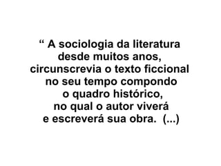 “ A sociologia da literatura
desde muitos anos,
circunscrevia o texto ficcional
no seu tempo compondo
o quadro histórico,
no qual o autor viverá
e escreverá sua obra. (...)
 