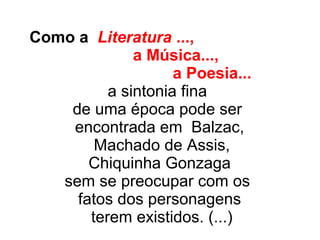 Como a Literatura ...,
a Música...,
a Poesia...
a sintonia fina
de uma época pode ser
encontrada em Balzac,
Machado de Assis,
Chiquinha Gonzaga
sem se preocupar com os
fatos dos personagens
terem existidos. (...)
 