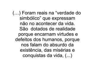 (…) Foram reais na “verdade do
simbólico” que expressam
não no acontecer da vida.
São dotados de realidade
porque encarnam virtudes e
defeitos dos humanos, porque
nos falam do absurdo da
existência, das misérias e
conquistas da vida, (...)
 